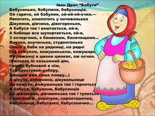 Іван Драч “Бабуся” 
Бабусенько, бабулиня, бабусенція. 
Ой гаряча, ой бабулик, ой-ой-ой-єчки.— 
Ляпотить, хлюпотить у ночовоньках 
Дівулиня, дівчина, дівогоренько, 
А бабуся так і вештається, ой-я, 
А бабище все шупортається, ой-я, 
З кочергами, з баняками, банячищами... 
Внучка, внученька, студентонька 
Спить у баби на ряднищі, на рядні 
Під кожухом, кожушиськом, кожушариськом. 
На лежанці в цмоки цмокає, аж оєчки. 
(Випадає їй казьонний дім, 
І валет бубновий в нім, 
Туз хрестовий заберу, 
Швидше вже сама помру...) 
А дівуля, дівчинина, дівувальниця 
До кожуха, кожушенька так і горнеться, 
А бабуся, бабулиня, бабусенція 
До дівчиська, дівчиииська так і тулиться — 
Сиротина ж, сиротуля, сиропташечка, 
Бабумамця, бабутатко, бабусонечко... 
 