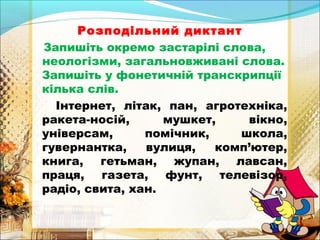 Розподільний диктант 
Запишіть окремо застарілі слова, 
неологізми, загальновживані слова. 
Запишіть у фонетичній транскрипції 
кілька слів. 
Інтернет, літак, пан, агротехніка, 
ракета-носій, мушкет, вікно, 
універсам, помічник, школа, 
гувернантка, вулиця, комп’ютер, 
книга, гетьман, жупан, лавсан, 
праця, газета, фунт, телевізор, 
радіо, свита, хан. 
 