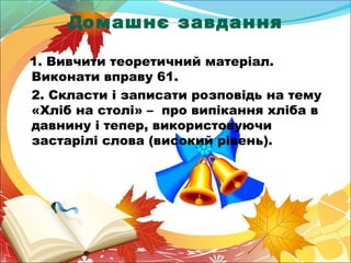 Домашнє завдання 
1. Вивчити теоретичний матеріал. 
Виконати вправу 61. 
2. Скласти і записати розповідь на тему 
«Хліб на столі» – про випікання хліба в 
давнину і тепер, використовуючи 
застарілі слова (високий рівень). 
