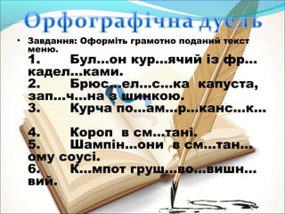 • Завдання: Оформіть грамотно поданий текст 
меню. 
1. Бул…он кур…ячий із фр… 
кадел…ками. 
2. Брюс…ел…с…ка капуста, 
зап…ч…на з шинкою. 
3. Курча по…ам…р…канс…к… 
4. Короп в см…тані. 
5. Шампін…они в см…тан… 
ому соусі. 
6. К…мпот груш…во…вишн… 
вий. 
 