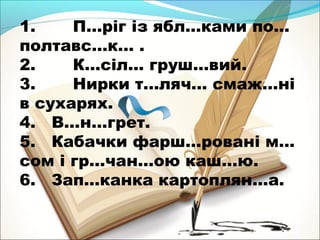 1. П…ріг із ябл…ками по… 
полтавс…к… . 
2. К…сіл… груш…вий. 
3. Нирки т…ляч… смаж…ні 
в сухарях. 
4. В…н…грет. 
5. Кабачки фарш…ровані м… 
сом і гр…чан…ою каш…ю. 
6. Зап…канка картоплян…а. 
 