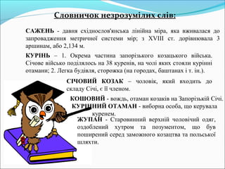 Словничок незрозумілих слів: 
САЖЕНЬ - давня східнослов'янська лінійна міра, яка вживалася до 
запровадження метричної системи мір; з XVIII ст. дорівнювала 3 
аршинам, або 2,134 м. 
КУРІНЬ – 1. Окрема частина запорізького козацького війська. 
Січове військо поділялось на 38 куренів, на чолі яких стояли курінні 
отамани; 2. Легка будівля, сторожка (на городах, баштанах і т. ін.). 
СІЧОВИЙ КОЗАК – чоловік, який входить до 
складу Січі, є її членом. 
КОШОВИЙ - вождь, отаман козаків на Запорізькій Січі. 
КУРІННИЙ ОТАМАН - виборна особа, що керувала 
куренем. 
ЖУПАН - Старовинний верхній чоловічий одяг, 
оздоблений хутром та позументом, що був 
поширений серед заможного козацтва та польської 
шляхти. 
 