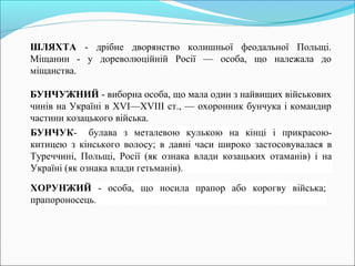ШЛЯХТА - дрібне дворянство колишньої феодальної Польщі. 
Міщанин - у дореволюційній Росії — особа, що належала до 
міщанства. 
БУНЧУЖНИЙ - виборна особа, що мала один з найвищих військових 
чинів на Україні в XVI—XVIII ст., — охоронник бунчука і командир 
частини козацького війська. 
БУНЧУК- булава з металевою кулькою на кінці і прикрасою- 
китицею з кінського волосу; в давні часи широко застосовувалася в 
Туреччині, Польщі, Росії (як ознака влади козацьких отаманів) і на 
Україні (як ознака влади гетьманів). 
ХОРУНЖИЙ - особа, що носила прапор або корогву війська; 
прапороносець. 
 