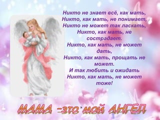 Никто не знает всё, как мать, 
Никто, как мать, не понимает, 
Никто не может так ласкать, 
Никто, как мать, не 
сострадает. 
Никто, как мать, не может 
дать, 
Никто, как мать, прощать не 
может. 
И так любить и ожидать 
Никто, как мать, не может 
тоже! 
» 
 