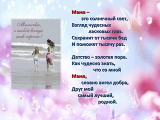 ММааммаа –– 
ээттоо ссооллннееччнныыйй ссввеетт,, 
ВВззгглляядд ччууддеесснныыхх 
ллаассккооввыыхх ггллаазз.. 
ССооххрраанниитт оотт ттыыссяяччии ббеедд 
ИИ ппооммоожжеетт ттыыссяяччуу рраазз.. 
ДДееттссттввоо –– ззооллооттааяя ппоорраа.. 
ККаакк ччууддеесснноо ззннааттьь,, 
ччттоо ссоо ммнноойй 
ММааммаа,, 
ссллооввнноо ааннггеелл ддооббрраа,, 
ДДрруугг ммоойй 
ссааммыыйй ллууччшшиийй,, 
рроодднноойй.. 
 
