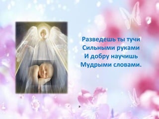 Разведешь ты тучи 
Сильными руками 
И добру научишь 
Мудрыми словами. 
» 
 