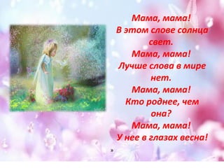 Мама, мама! 
В этом слове солнца 
свет. 
Мама, мама! 
Лучше слова в мире 
нет. 
Мама, мама! 
Кто роднее, чем 
она? 
Мама, мама! 
У нее в глазах весна! 
» 
 