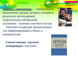 3 
Научная литература — совокупность 
письменных трудов, которые созданы в 
результате исследований, 
теоретических обобщений, 
сделанных в рамках научного метода. 
Научная литература предназначена 
для информирования учёных и 
специалистов. 
Способ чтения научной 
литературы: изучение . 
 