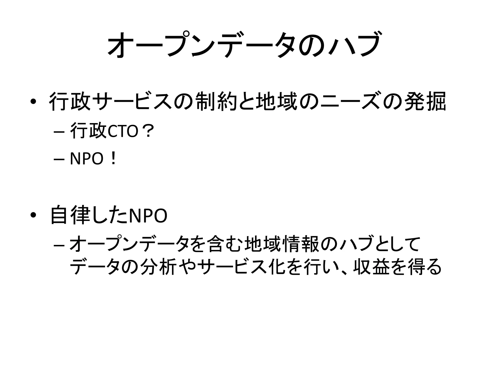 オープンデータのハブ 
•行政サービスの制約と地域のニーズの発掘 
–行政CTO？ 
–NPO！ 
•自律したNPO 
–オープンデータを含む地域情報のハブとして データの分析やサービス化を行い、収益を得る  