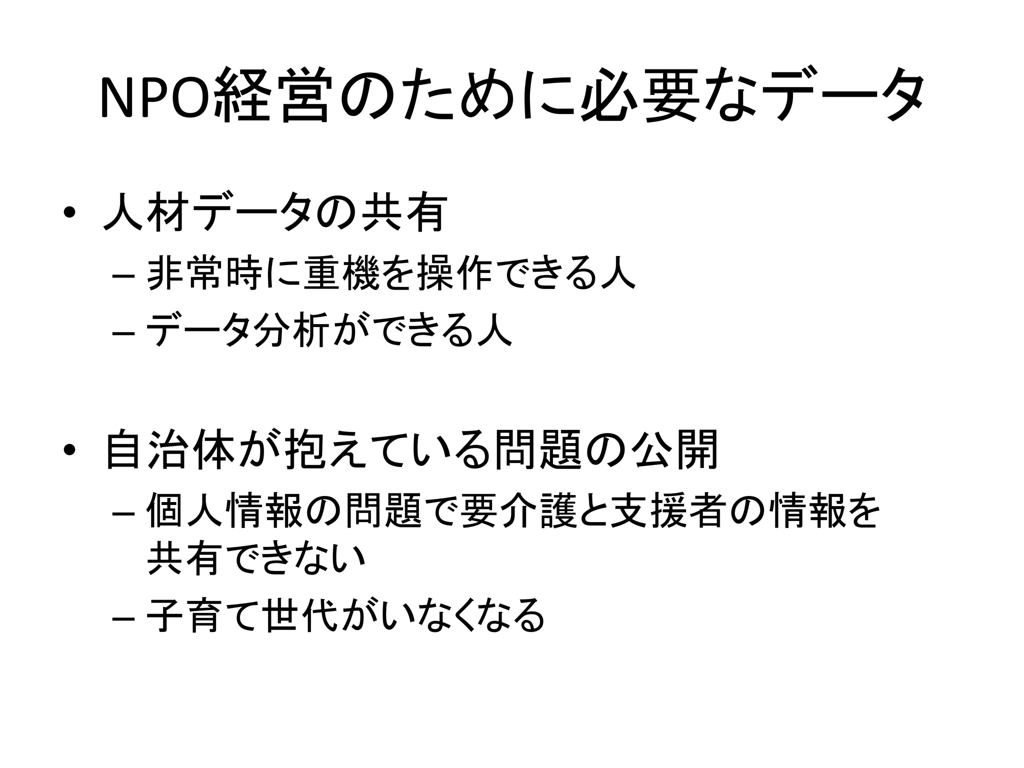 NPO経営のために必要なデータ 
•人材データの共有 
–非常時に重機を操作できる人 
–データ分析ができる人 
•自治体が抱えている問題の公開 
–個人情報の問題で要介護と支援者の情報を 共有できない 
–子育て世代がいなくなる 