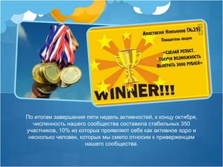 По итогам завершения пяти недель активностей, к концу октября, 
численность нашего сообщества составила стабильных 350 
участников, 10% из которых проявляют себя как активное ядро и 
несколько человек, которых мы смело относим к приверженцам 
нашего сообщества. 
 