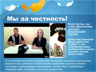 Мы за честность! 
Если честно, мы 
стали фанатиками 
честных 
розыгрышей 
призов. 
Дайте нам призовой 
фонд, дайте нам 
“добро” и мы 
перевернем ваше 
сообщество в самом 
лучшем смысле 
этого слова. 
В то же время, мы строго следуем всем принципам осознанного проведения 
маркетинговых действий: целеполагание, выявление портрета целевой 
аудитории, стратегическое планирование, контент-план, управляемая 
генерация идей, аналитика и контроль результатов. 
 