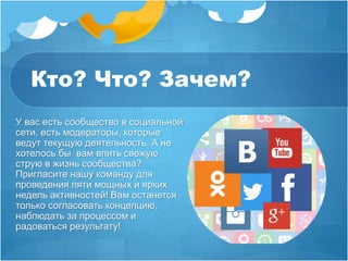 Кто? Что? Зачем? 
У вас есть сообщество в социальной 
сети, есть модераторы, которые 
ведут текущую деятельность. А не 
хотелось бы вам влить свежую 
струю в жизнь сообщества? 
Пригласите нашу команду для 
проведения пяти мощных и ярких 
недель активностей! Вам останется 
только согласовать концепцию, 
наблюдать за процессом и 
радоваться результату! 
 