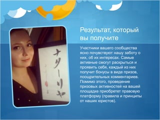 Результат, который 
вы получите 
Участники вашего сообщества 
ясно почувствуют нашу заботу о 
них, об их интересах. Самые 
активные смогут раскрыться и 
проявить себя, каждый из них 
получит бонусы в виде призов, 
поощрительных комментариев. 
Помимо этого, проведение 
призовых активностей на вашей 
площадке приобретет правовую 
платформу (правила и принципы 
от наших юристов). 
 