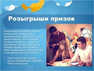 Розыгрыши призов 
Банальные розыгрыши призов, 
которые мы превращаем в 
свидетельство добросовестности 
вашего бренда. Мы проводим 
профессиональные, открытые 
розыгрыши призов, работаем в 
прямом эфире, приглашаем в 
офис независимых наблюдателей 
из вашей же группы в соцсети. 
Параллельно мы научим 
ваших модераторов проводить 
такие розыгрыши. 
 