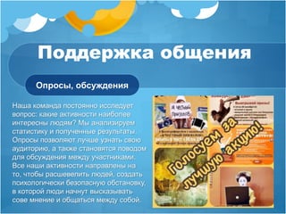 Поддержка общения 
Опросы, обсуждения 
Наша команда постоянно исследует 
вопрос: какие активности наиболее 
интересны людям? Мы анализируем 
статистику и полученные результаты. 
Опросы позволяют лучше узнать свою 
аудиторию, а также становятся поводом 
для обсуждения между участниками. 
Все наши активности направлены на 
то, чтобы расшевелить людей, создать 
психологически безопасную обстановку, 
в которой люди начнут высказывать 
сове мнение и общаться между собой. 
 