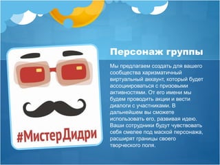 Персонаж группы 
Мы предлагаем создать для вашего 
сообщества харизматичный 
виртуальный аккаунт, который будет 
ассоциироваться с призовыми 
активностями. От его имени мы 
будем проводить акции и вести 
диалоги с участниками. В 
дальнейшем вы сможете 
использовать его, развивая идею. 
Ваши сотрудники будут чувствовать 
себя смелее под маской персонажа, 
расширят границы своего 
творческого поля. 
 