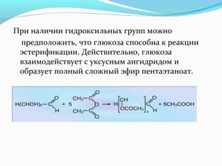При наличии гидроксильных групп можно 
предположить, что глюкоза способна к реакции 
эстерификации. Действительно, глюкоза 
взаимодействует с уксусным ангидридом и 
образует полный сложный эфир пентаэтаноат. 
 