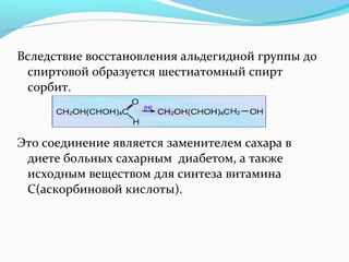 Вследствие восстановления альдегидной группы до 
спиртовой образуется шестиатомный спирт 
сорбит. 
Это соединение является заменителем сахара в 
диете больных сахарным диабетом, а также 
исходным веществом для синтеза витамина 
С(аскорбиновой кислоты). 
 