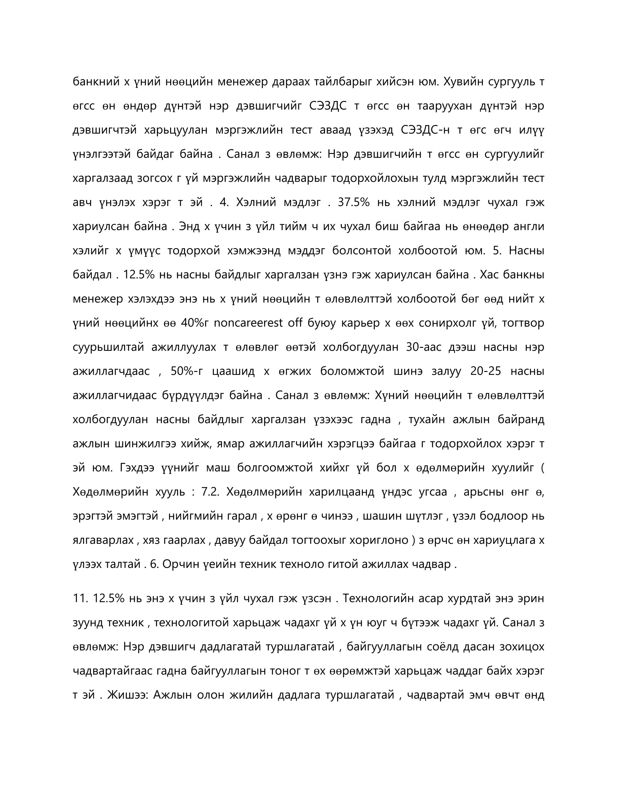 банкний х үний нөөцийн менежер дараах тайлбарыг хийсэн юм. Хувийн сургууль т 
өгсс өн өндөр дүнтэй нэр дэвшигчийг СЭЗДС т өгсс өн тааруухан дүнтэй нэр 
дэвшигчтэй харьцуулан мэргэжлийн тест аваад үзэхэд СЭЗДС-н т өгс өгч илүү 
үнэлгээтэй байдаг байна . Санал з өвлөмж: Нэр дэвшигчийн т өгсс өн сургуулийг 
харгалзаад зогсох г үй мэргэжлийн чадварыг тодорхойлохын тулд мэргэжлийн тест 
авч үнэлэх хэрэг т эй . 4. Хэлний мэдлэг . 37.5% нь хэлний мэдлэг чухал гэж 
хариулсан байна . Энд х үчин з үйл тийм ч их чухал биш байгаа нь өнөөдөр англи 
хэлийг х үмүүс тодорхой хэмжээнд мэддэг болсонтой холбоотой юм. 5. Насны 
байдал . 12.5% нь насны байдлыг харгалзан үзнэ гэж хариулсан байна . Хас банкны 
менежер хэлэхдээ энэ нь х үний нөөцийн т өлөвлөлттэй холбоотой бөг өөд нийт х 
үний нөөцийнх өө 40%г noncareerest off буюу карьер х өөх сонирхолг үй, тогтвор 
суурьшилтай ажиллуулах т өлөвлөг өөтэй холбогдуулан 30-аас дээш насны нэр 
ажиллагчдаас , 50%-г цаашид х өгжих боломжтой шинэ залуу 20-25 насны 
ажиллагчидаас бүрдүүлдэг байна . Санал з өвлөмж: Хүний нөөцийн т өлөвлөлттэй 
холбогдуулан насны байдлыг харгалзан үзэхээс гадна , тухайн ажлын байранд 
ажлын шинжилгээ хийж, ямар ажиллагчийн хэрэгцээ байгаа г тодорхойлох хэрэг т 
эй юм. Гэхдээ үүнийг маш болгоомжтой хийхг үй бол х өдөлмөрийн хуулийг ( 
Хөдөлмөрийн хууль : 7.2. Хөдөлмөрийн харилцаанд үндэс угсаа , арьсны өнг ө, 
эрэгтэй эмэгтэй , нийгмийн гарал , х өрөнг ө чинээ , шашин шүтлэг , үзэл бодлоор нь 
ялгаварлах , хяз гаарлах , давуу байдал тогтоохыг хориглоно ) з өрчс өн хариуцлага х 
үлээх талтай . 6. Орчин үеийн техник техноло гитой ажиллах чадвар . 
11. 12.5% нь энэ х үчин з үйл чухал гэж үзсэн . Технологийн асар хурдтай энэ эрин 
зуунд техник , технологитой харьцаж чадахг үй х үн юуг ч бүтээж чадахг үй. Санал з 
өвлөмж: Нэр дэвшигч дадлагатай туршлагатай , байгууллагын соёлд дасан зохицох 
чадвартайгаас гадна байгууллагын тоног т өх өөрөмжтэй харьцаж чаддаг байх хэрэг 
т эй . Жишээ: Ажлын олон жилийн дадлага туршлагатай , чадвартай эмч өвчт өнд 
 