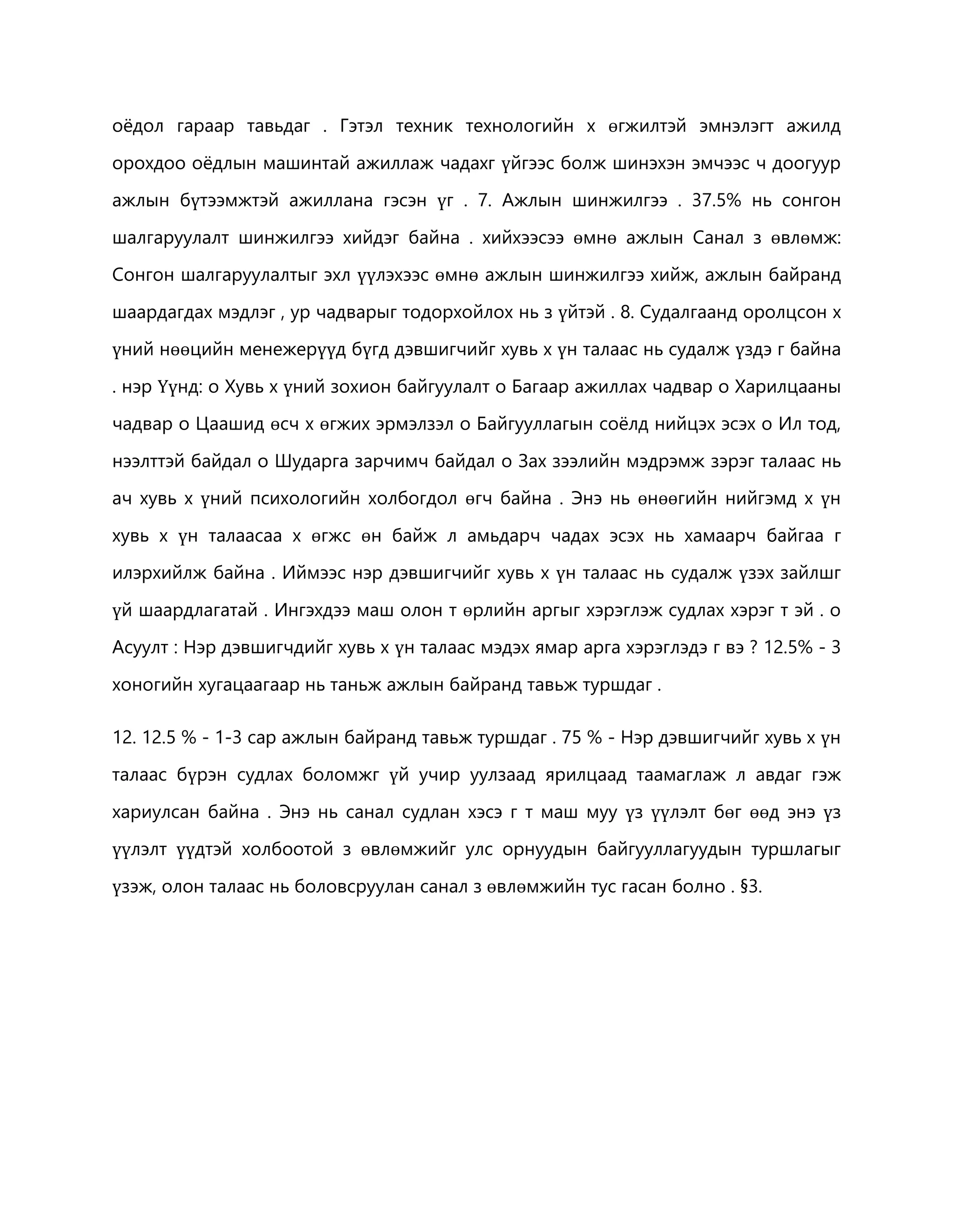 оёдол гараар тавьдаг . Гэтэл техник технологийн х өгжилтэй эмнэлэгт ажилд 
орохдоо оёдлын машинтай ажиллаж чадахг үйгээс болж шинэхэн эмчээс ч доогуур 
ажлын бүтээмжтэй ажиллана гэсэн үг . 7. Ажлын шинжилгээ . 37.5% нь сонгон 
шалгаруулалт шинжилгээ хийдэг байна . хийхээсээ өмнө ажлын Санал з өвлөмж: 
Сонгон шалгаруулалтыг эхл үүлэхээс өмнө ажлын шинжилгээ хийж, ажлын байранд 
шаардагдах мэдлэг , ур чадварыг тодорхойлох нь з үйтэй . 8. Судалгаанд оролцсон х 
үний нөөцийн менежерүүд бүгд дэвшигчийг хувь х үн талаас нь судалж үздэ г байна 
. нэр Үүнд: o Хувь х үний зохион байгуулалт o Багаар ажиллах чадвар o Харилцааны 
чадвар o Цаашид өсч х өгжих эрмэлзэл o Байгууллагын соёлд нийцэх эсэх o Ил тод, 
нээлттэй байдал o Шударга зарчимч байдал o Зах зээлийн мэдрэмж зэрэг талаас нь 
ач хувь х үний психологийн холбогдол өгч байна . Энэ нь өнөөгийн нийгэмд х үн 
хувь х үн талаасаа х өгжс өн байж л амьдарч чадах эсэх нь хамаарч байгаа г 
илэрхийлж байна . Иймээс нэр дэвшигчийг хувь х үн талаас нь судалж үзэх зайлшг 
үй шаардлагатай . Ингэхдээ маш олон т өрлийн аргыг хэрэглэж судлах хэрэг т эй . o 
Асуулт : Нэр дэвшигчдийг хувь х үн талаас мэдэх ямар арга хэрэглэдэ г вэ ? 12.5% - 3 
хоногийн хугацаагаар нь таньж ажлын байранд тавьж туршдаг . 
12. 12.5 % - 1-3 сар ажлын байранд тавьж туршдаг . 75 % - Нэр дэвшигчийг хувь х үн 
талаас бүрэн судлах боломжг үй учир уулзаад ярилцаад таамаглаж л авдаг гэж 
хариулсан байна . Энэ нь санал судлан хэсэ г т маш муу үз үүлэлт бөг өөд энэ үз 
үүлэлт үүдтэй холбоотой з өвлөмжийг улс орнуудын байгууллагуудын туршлагыг 
үзэж, олон талаас нь боловсруулан санал з өвлөмжийн тус гасан болно . §3. 
 