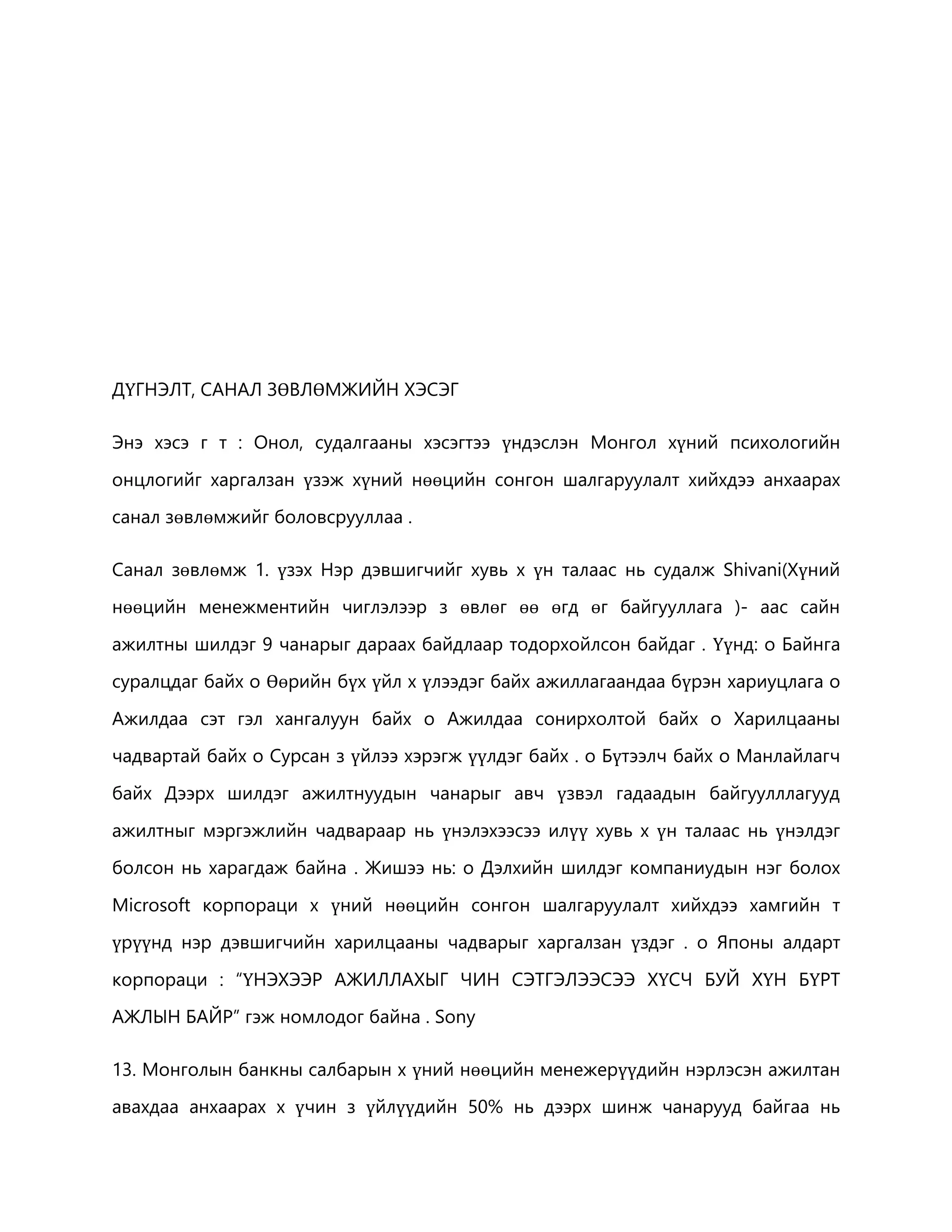 ДҮГНЭЛТ, САНАЛ ЗӨВЛӨМЖИЙН ХЭСЭГ 
Энэ хэсэ г т : Онол, судалгааны хэсэгтээ үндэслэн Монгол хүний психологийн 
онцлогийг харгалзан үзэж хүний нөөцийн сонгон шалгаруулалт хийхдээ анхаарах 
санал зөвлөмжийг боловсрууллаа . 
Санал зөвлөмж 1. үзэх Нэр дэвшигчийг хувь х үн талаас нь судалж Shivani(Хүний 
нөөцийн менежментийн чиглэлээр з өвлөг өө өгд өг байгууллага )- аас сайн 
ажилтны шилдэг 9 чанарыг дараах байдлаар тодорхойлсон байдаг . Үүнд: o Байнга 
суралцдаг байх o Өөрийн бүх үйл х үлээдэг байх ажиллагаандаа бүрэн хариуцлага o 
Ажилдаа сэт гэл хангалуун байх o Ажилдаа сонирхолтой байх o Харилцааны 
чадвартай байх o Сурсан з үйлээ хэрэгж үүлдэг байх . o Бүтээлч байх o Манлайлагч 
байх Дээрх шилдэг ажилтнуудын чанарыг авч үзвэл гадаадын байгуулллагууд 
ажилтныг мэргэжлийн чадвараар нь үнэлэхээсээ илүү хувь х үн талаас нь үнэлдэг 
болсон нь харагдаж байна . Жишээ нь: o Дэлхийн шилдэг компаниудын нэг болох 
Microsoft корпораци х үний нөөцийн сонгон шалгаруулалт хийхдээ хамгийн т 
үрүүнд нэр дэвшигчийн харилцааны чадварыг харгалзан үздэг . o Японы алдарт 
корпораци : “ҮНЭХЭЭР АЖИЛЛАХЫГ ЧИН СЭТГЭЛЭЭСЭЭ ХҮСЧ БУЙ ХҮН БҮРТ 
АЖЛЫН БАЙР” гэж номлодог байна . Sony 
13. Монголын банкны салбарын х үний нөөцийн менежерүүдийн нэрлэсэн ажилтан 
авахдаа анхаарах х үчин з үйлүүдийн 50% нь дээрх шинж чанарууд байгаа нь 
 
