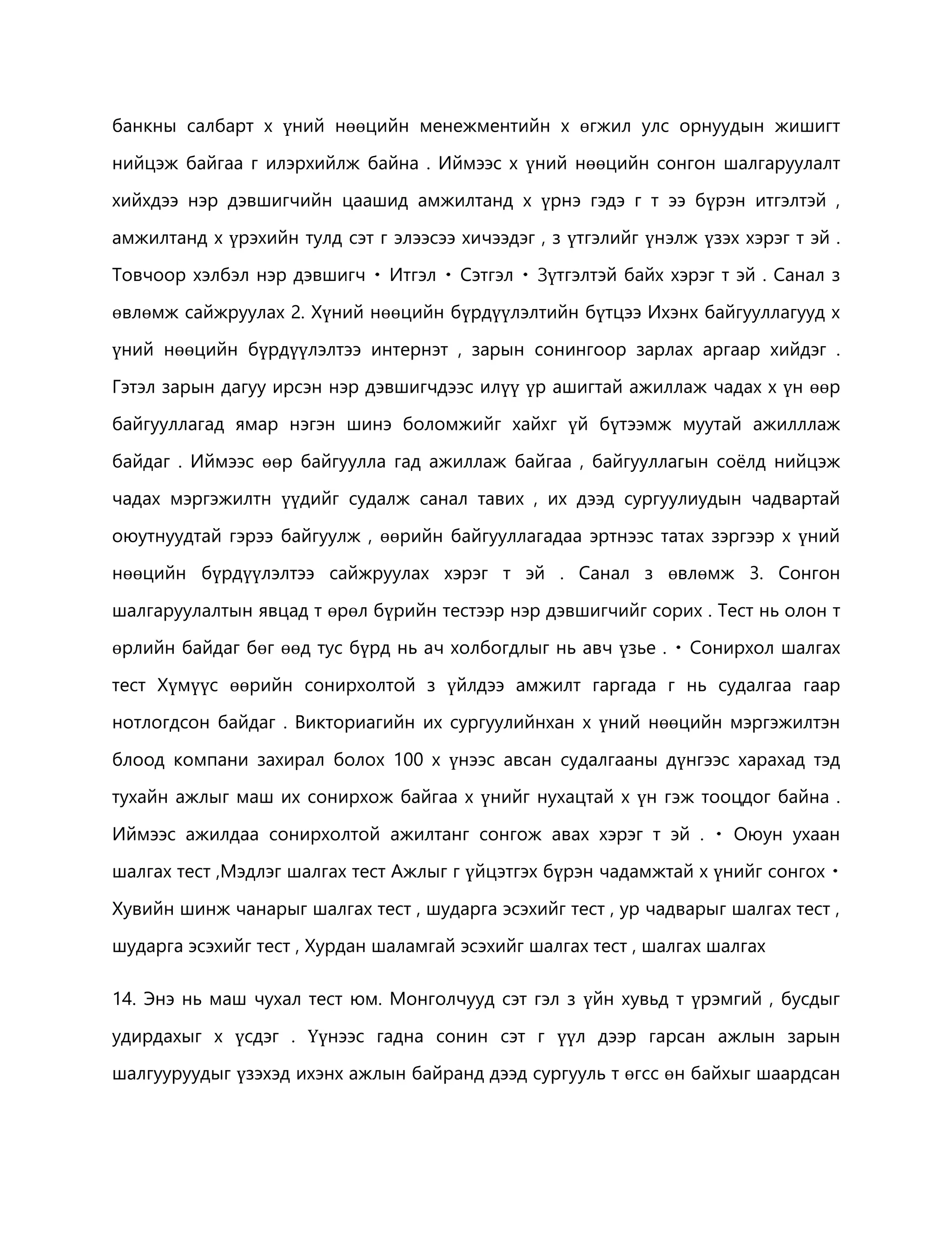 банкны салбарт х үний нөөцийн менежментийн х өгжил улс орнуудын жишигт 
нийцэж байгаа г илэрхийлж байна . Иймээс х үний нөөцийн сонгон шалгаруулалт 
хийхдээ нэр дэвшигчийн цаашид амжилтанд х үрнэ гэдэ г т ээ бүрэн итгэлтэй , 
амжилтанд х үрэхийн тулд сэт г элээсээ хичээдэг , з үтгэлийг үнэлж үзэх хэрэг т эй . 
Товчоор хэлбэл нэр дэвшигч Итгэл Сэтгэл үтгэлтэй байх хэрэг т эй . Санал з 
өвлөмж сайжруулах 2. Хүний нөөцийн бүрдүүлэлтийн бүтцээ Ихэнх байгууллагууд х 
үний нөөцийн бүрдүүлэлтээ интернэт , зарын сонингоор зарлах аргаар хийдэг . 
Гэтэл зарын дагуу ирсэн нэр дэвшигчдээс илүү үр ашигтай ажиллаж чадах х үн өөр 
байгууллагад ямар нэгэн шинэ боломжийг хайхг үй бүтээмж муутай ажилллаж 
байдаг . Иймээс өөр байгуулла гад ажиллаж байгаа , байгууллагын соёлд нийцэж 
чадах мэргэжилтн үүдийг судалж санал тавих , их дээд сургуулиудын чадвартай 
оюутнуудтай гэрээ байгуулж , өөрийн байгууллагадаа эртнээс татах зэргээр х үний 
нөөцийн бүрдүүлэлтээ сайжруулах хэрэг т эй . Санал з өвлөмж 3. Сонгон 
шалгаруулалтын явцад т өрөл бүрийн тестээр нэр дэвшигчийг сорих . Тест нь олон т 
өрлийн байдаг бөг өөд тус бүрд нь ач холбогдлыг нь авч үзье . Сонирхол шалгах 
тест Хүмүүс өөрийн сонирхолтой з үйлдээ амжилт гаргада г нь судалгаа гаар 
нотлогдсон байдаг . Викториагийн их сургуулийнхан х үний нөөцийн мэргэжилтэн 
блоод компани захирал болох 100 х үнээс авсан судалгааны дүнгээс харахад тэд 
тухайн ажлыг маш их сонирхож байгаа х үнийг нухацтай х үн гэж тооцдог байна . 
Иймээс ажилдаа сонирхолтой ажилтанг сонгож авах хэрэг т эй . Оюун ухаан 
шалгах тест ,Мэдлэг шалгах тест Ажлыг г үйцэтгэх бүрэн чадамжтай х үнийг сонгох 
Хувийн шинж чанарыг шалгах тест , шударга эсэхийг тест , ур чадварыг шалгах тест , 
шударга эсэхийг тест , Хурдан шаламгай эсэхийг шалгах тест , шалгах шалгах 
14. Энэ нь маш чухал тест юм. Монголчууд сэт гэл з үйн хувьд т үрэмгий , бусдыг 
удирдахыг х үсдэг . Үүнээс гадна сонин сэт г үүл дээр гарсан ажлын зарын 
шалгууруудыг үзэхэд ихэнх ажлын байранд дээд сургууль т өгсс өн байхыг шаардсан 
 