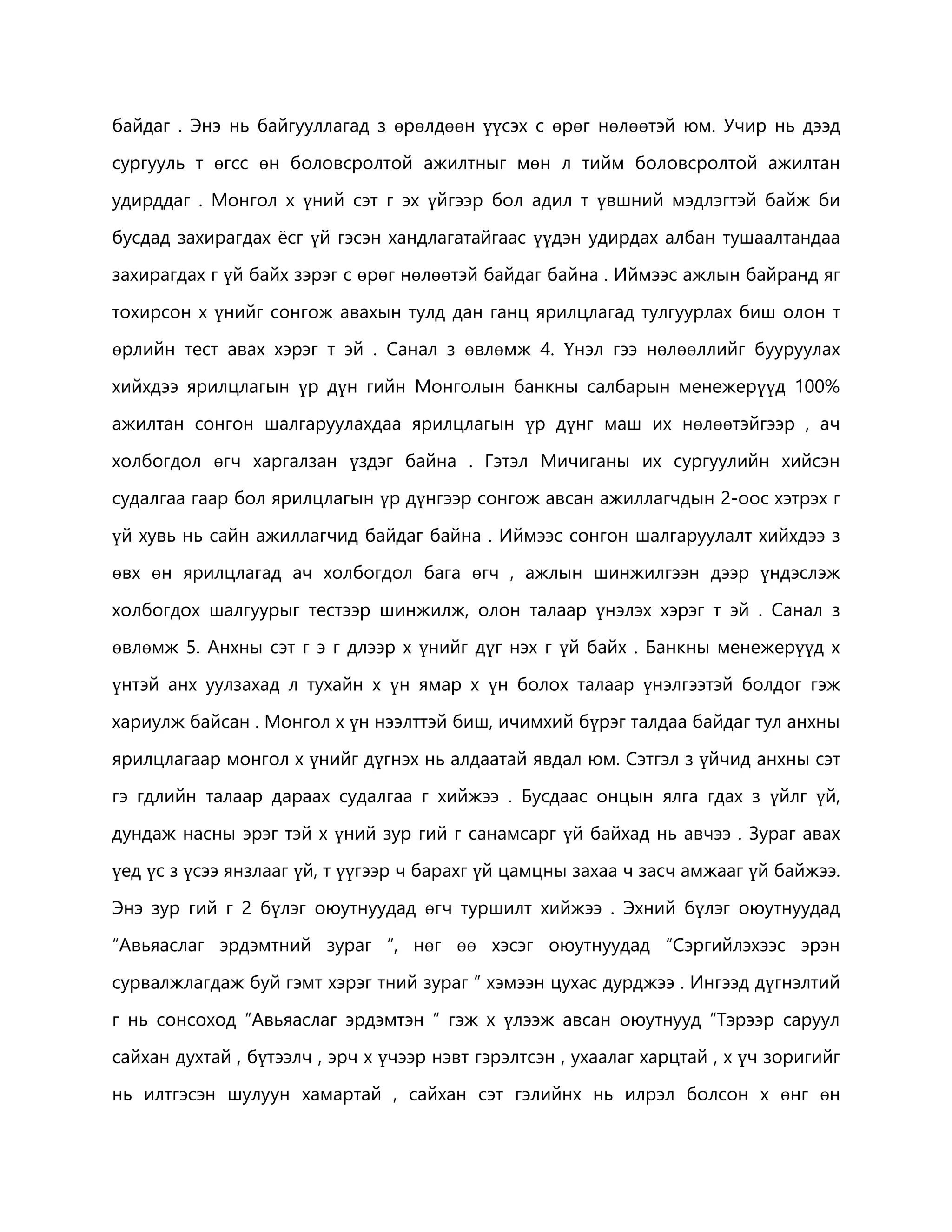 байдаг . Энэ нь байгууллагад з өрөлдөөн үүсэх с өрөг нөлөөтэй юм. Учир нь дээд 
сургууль т өгсс өн боловсролтой ажилтныг мөн л тийм боловсролтой ажилтан 
удирддаг . Монгол х үний сэт г эх үйгээр бол адил т үвшний мэдлэгтэй байж би 
бусдад захирагдах ёсг үй гэсэн хандлагатайгаас үүдэн удирдах албан тушаалтандаа 
захирагдах г үй байх зэрэг с өрөг нөлөөтэй байдаг байна . Иймээс ажлын байранд яг 
тохирсон х үнийг сонгож авахын тулд дан ганц ярилцлагад тулгуурлах биш олон т 
өрлийн тест авах хэрэг т эй . Санал з өвлөмж 4. Үнэл гээ нөлөөллийг бууруулах 
хийхдээ ярилцлагын үр дүн гийн Монголын банкны салбарын менежерүүд 100% 
ажилтан сонгон шалгаруулахдаа ярилцлагын үр дүнг маш их нөлөөтэйгээр , ач 
холбогдол өгч харгалзан үздэг байна . Гэтэл Мичиганы их сургуулийн хийсэн 
судалгаа гаар бол ярилцлагын үр дүнгээр сонгож авсан ажиллагчдын 2-оос хэтрэх г 
үй хувь нь сайн ажиллагчид байдаг байна . Иймээс сонгон шалгаруулалт хийхдээ з 
өвх өн ярилцлагад ач холбогдол бага өгч , ажлын шинжилгээн дээр үндэслэж 
холбогдох шалгуурыг тестээр шинжилж, олон талаар үнэлэх хэрэг т эй . Санал з 
өвлөмж 5. Анхны сэт г э г длээр х үнийг дүг нэх г үй байх . Банкны менежерүүд х 
үнтэй анх уулзахад л тухайн х үн ямар х үн болох талаар үнэлгээтэй болдог гэж 
хариулж байсан . Монгол х үн нээлттэй биш, ичимхий бүрэг талдаа байдаг тул анхны 
ярилцлагаар монгол х үнийг дүгнэх нь алдаатай явдал юм. Сэтгэл з үйчид анхны сэт 
гэ гдлийн талаар дараах судалгаа г хийжээ . Бусдаас онцын ялга гдах з үйлг үй, 
дундаж насны эрэг тэй х үний зур гий г санамсарг үй байхад нь авчээ . Зураг авах 
үед үс з үсээ янзлааг үй, т үүгээр ч барахг үй цамцны захаа ч засч амжааг үй байжээ. 
Энэ зур гий г 2 бүлэг оюутнуудад өгч туршилт хийжээ . Эхний бүлэг оюутнуудад 
“Авьяаслаг эрдэмтний зураг ”, нөг өө хэсэг оюутнуудад “Сэргийлэхээс эрэн 
сурвалжлагдаж буй гэмт хэрэг тний зураг ” хэмээн цухас дурджээ . Ингээд дүгнэлтий 
г нь сонсоход “Авьяаслаг эрдэмтэн ” гэж х үлээж авсан оюутнууд “Тэрээр саруул 
сайхан духтай , бүтээлч , эрч х үчээр нэвт гэрэлтсэн , ухаалаг харцтай , х үч зоригийг 
нь илтгэсэн шулуун хамартай , сайхан сэт гэлийнх нь илрэл болсон х өнг өн 
 