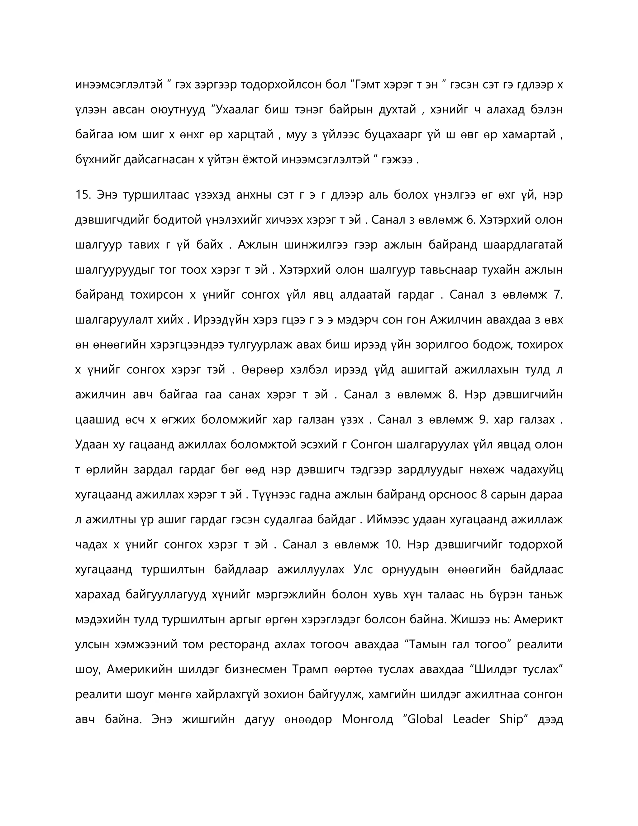 инээмсэглэлтэй ” гэх зэргээр тодорхойлсон бол “Гэмт хэрэг т эн ” гэсэн сэт гэ гдлээр х 
үлээн авсан оюутнууд “Ухаалаг биш тэнэг байрын духтай , хэнийг ч алахад бэлэн 
байгаа юм шиг х өнхг өр харцтай , муу з үйлээс буцахаарг үй ш өвг өр хамартай , 
бүхнийг дайсагнасан х үйтэн ёжтой инээмсэглэлтэй ” гэжээ . 
15. Энэ туршилтаас үзэхэд анхны сэт г э г длээр аль болох үнэлгээ өг өхг үй, нэр 
дэвшигчдийг бодитой үнэлэхийг хичээх хэрэг т эй . Санал з өвлөмж 6. Хэтэрхий олон 
шалгуур тавих г үй байх . Ажлын шинжилгээ гээр ажлын байранд шаардлагатай 
шалгууруудыг тог тоох хэрэг т эй . Хэтэрхий олон шалгуур тавьснаар тухайн ажлын 
байранд тохирсон х үнийг сонгох үйл явц алдаатай гардаг . Санал з өвлөмж 7. 
шалгаруулалт хийх . Ирээдүйн хэрэ гцээ г э э мэдэрч сон гон Ажилчин авахдаа з өвх 
өн өнөөгийн хэрэгцээндээ тулгуурлаж авах биш ирээд үйн зорилгоо бодож, тохирох 
х үнийг сонгох хэрэг тэй . Өөрөөр хэлбэл ирээд үйд ашигтай ажиллахын тулд л 
ажилчин авч байгаа гаа санах хэрэг т эй . Санал з өвлөмж 8. Нэр дэвшигчийн 
цаашид өсч х өгжих боломжийг хар галзан үзэх . Санал з өвлөмж 9. хар галзах . 
Удаан ху гацаанд ажиллах боломжтой эсэхий г Сонгон шалгаруулах үйл явцад олон 
т өрлийн зардал гардаг бөг өөд нэр дэвшигч тэдгээр зардлуудыг нөхөж чадахуйц 
хугацаанд ажиллах хэрэг т эй . Түүнээс гадна ажлын байранд орсноос 8 сарын дараа 
л ажилтны үр ашиг гардаг гэсэн судалгаа байдаг . Иймээс удаан хугацаанд ажиллаж 
чадах х үнийг сонгох хэрэг т эй . Санал з өвлөмж 10. Нэр дэвшигчийг тодорхой 
хугацаанд туршилтын байдлаар ажиллуулах Улс орнуудын өнөөгийн байдлаас 
харахад байгууллагууд хүнийг мэргэжлийн болон хувь хүн талаас нь бүрэн таньж 
мэдэхийн тулд туршилтын аргыг өргөн хэрэглэдэг болсон байна. Жишээ нь: Америкт 
улсын хэмжээний том ресторанд ахлах тогооч авахдаа “Тамын гал тогоо” реалити 
шоу, Америкийн шилдэг бизнесмен Трамп өөртөө туслах авахдаа “Шилдэг туслах” 
реалити шоуг мөнгө хайрлахгүй зохион байгуулж, хамгийн шилдэг ажилтнаа сонгон 
авч байна. Энэ жишгийн дагуу өнөөдөр Монголд “Global Leader Ship” дээд 
 