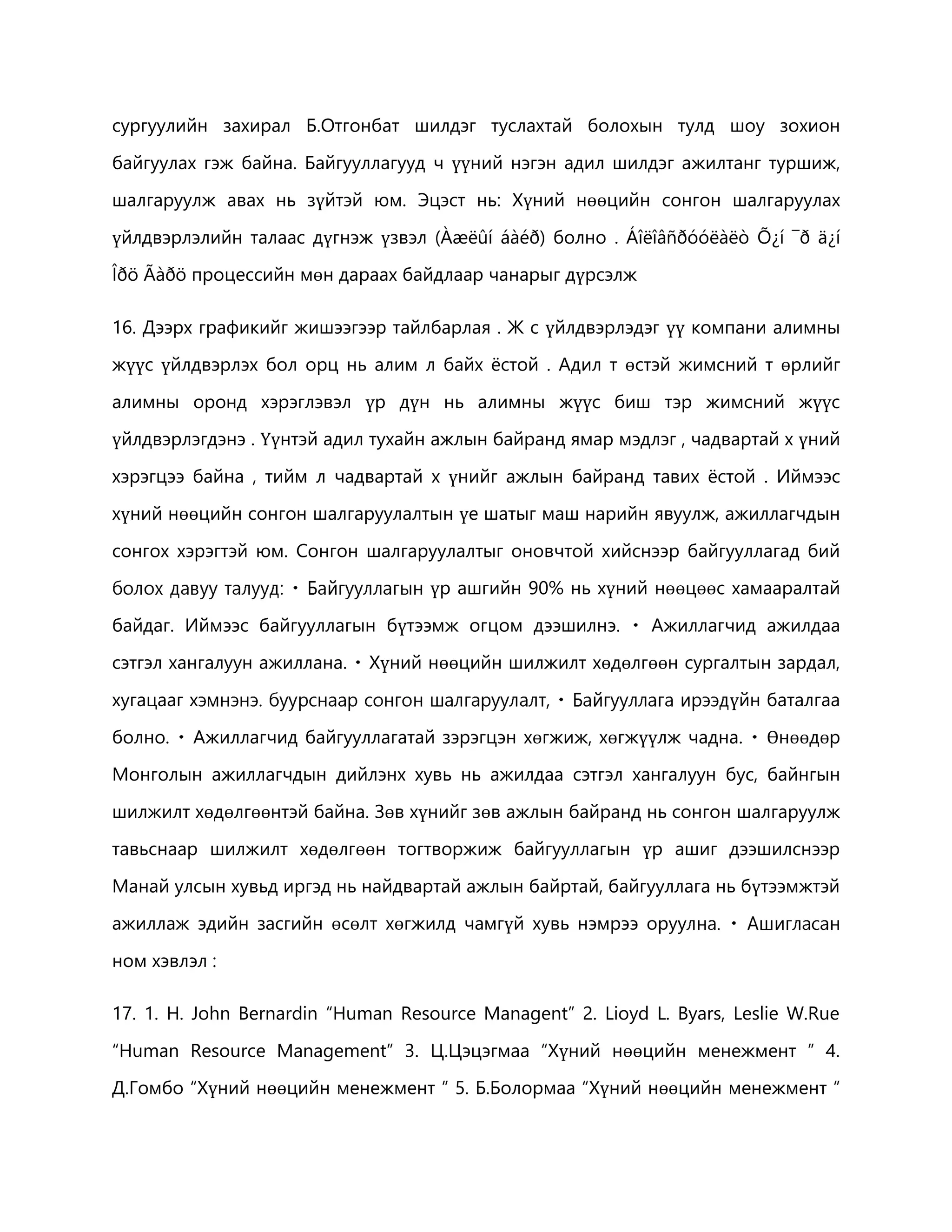 сургуулийн захирал Б.Отгонбат шилдэг туслахтай болохын тулд шоу зохион 
байгуулах гэж байна. Байгууллагууд ч үүний нэгэн адил шилдэг ажилтанг туршиж, 
шалгаруулж авах нь зүйтэй юм. Эцэст нь: Хүний нөөцийн сонгон шалгаруулах 
үйлдвэрлэлийн талаас дүгнэж үзвэл (Àæëûí áàéð) болно . Áîëîâñðóóëàëò Õ¿í ¯ð ä¿í 
Îðö Ãàðö процессийн мөн дараах байдлаар чанарыг дүрсэлж 
16. Дээрх графикийг жишээгээр тайлбарлая . Ж с үйлдвэрлэдэг үү компани алимны 
жүүс үйлдвэрлэх бол орц нь алим л байх ёстой . Адил т өстэй жимсний т өрлийг 
алимны оронд хэрэглэвэл үр дүн нь алимны жүүс биш тэр жимсний жүүс 
үйлдвэрлэгдэнэ . Үүнтэй адил тухайн ажлын байранд ямар мэдлэг , чадвартай х үний 
хэрэгцээ байна , тийм л чадвартай х үнийг ажлын байранд тавих ёстой . Иймээс 
хүний нөөцийн сонгон шалгаруулалтын үе шатыг маш нарийн явуулж, ажиллагчдын 
сонгох хэрэгтэй юм. Сонгон шалгаруулалтыг оновчтой хийснээр байгууллагад бий 
үр ашгийн 90% нь хүний нөөцөөс хамааралтай 
байдаг. Иймээс байгууллагын бүтээмж огцом дээшилнэ. Ажиллагчид ажилдаа 
сэтгэл хангалуун ажиллана. Хүний нөөцийн шилжилт хөдөлгөөн сургалтын зардал, 
хугацааг х үйн баталгаа 
болно. Ажиллагчид байгууллагатай зэрэгцэн хөгжиж, хөгжүүлж чадна. Өнөөдөр 
Монголын ажиллагчдын дийлэнх хувь нь ажилдаа сэтгэл хангалуун бус, байнгын 
шилжилт хөдөлгөөнтэй байна. Зөв хүнийг зөв ажлын байранд нь сонгон шалгаруулж 
тавьснаар шилжилт хөдөлгөөн тогтворжиж байгууллагын үр ашиг дээшилснээр 
Манай улсын хувьд иргэд нь найдвартай ажлын байртай, байгууллага нь бүтээмжтэй 
ажиллаж эдийн засгийн өсөлт хөгжилд чамгүй хувь нэмрээ оруу 
ном хэвлэл : 
17. 1. H. John Bernardin “Human Resource Managent” 2. Lioyd L. Byars, Leslie W.Rue 
“Human Resource Management” 3. Ц.Цэцэгмаа “Хүний нөөцийн менежмент ” 4. 
Д.Гомбо “Хүний нөөцийн менежмент ” 5. Б.Болормаа “Хүний нөөцийн менежмент ” 
 