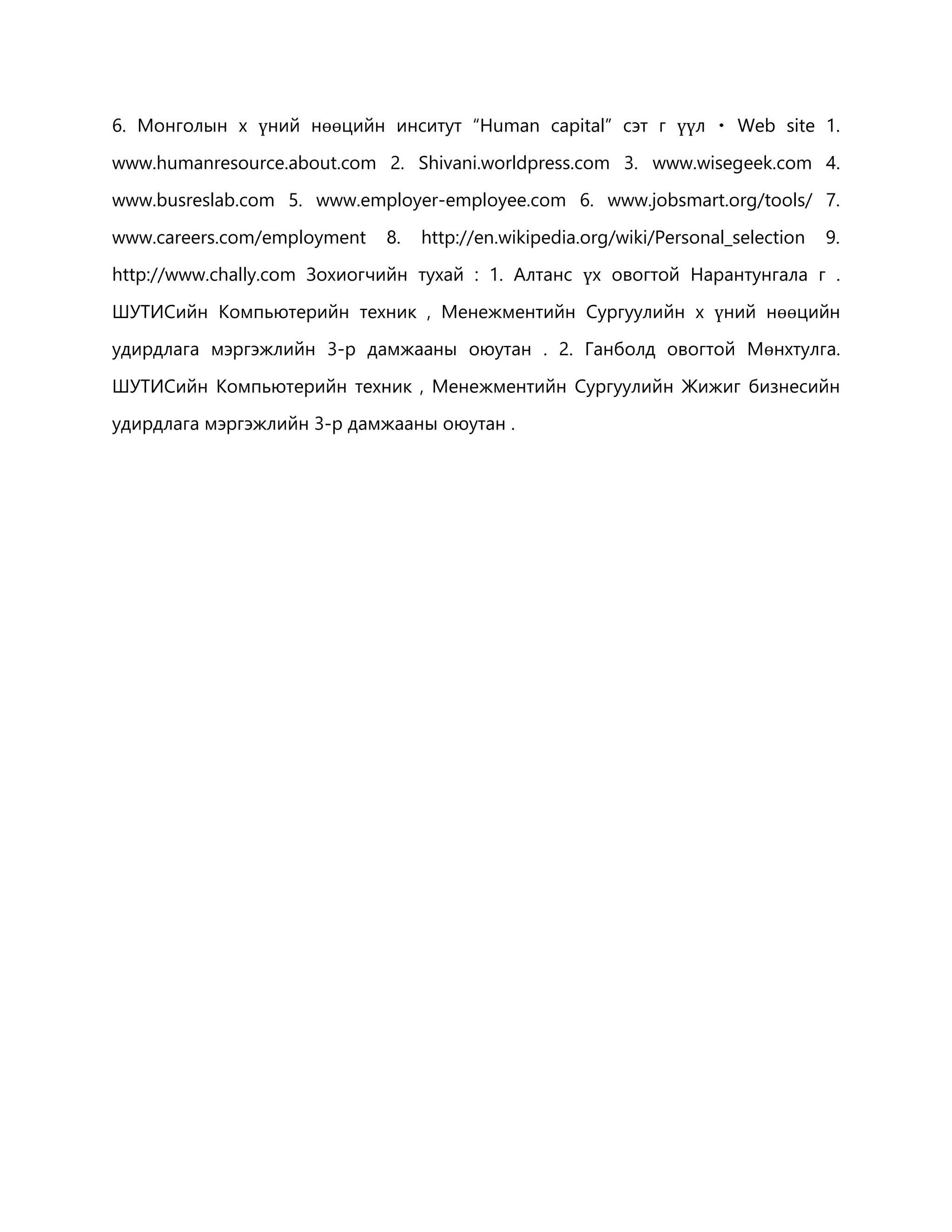 6. Монголын х үний нөөцийн инситут “Human capital” сэт г үүл Web site 1. 
www.humanresource.about.com 2. Shivani.worldpress.com 3. www.wisegeek.com 4. 
www.busreslab.com 5. www.employer-employee.com 6. www.jobsmart.org/tools/ 7. 
www.careers.com/employment 8. http://en.wikipedia.org/wiki/Personal_selection 9. 
http://www.chally.com Зохиогчийн тухай : 1. Алтанс үх овогтой Нарантунгала г . 
ШУТИСийн Компьютерийн техник , Менежментийн Сургуулийн х үний нөөцийн 
удирдлага мэргэжлийн 3-р дамжааны оюутан . 2. Ганболд овогтой Мөнхтулга. 
ШУТИСийн Компьютерийн техник , Менежментийн Сургуулийн Жижиг бизнесийн 
удирдлага мэргэжлийн 3-р дамжааны оюутан . 
