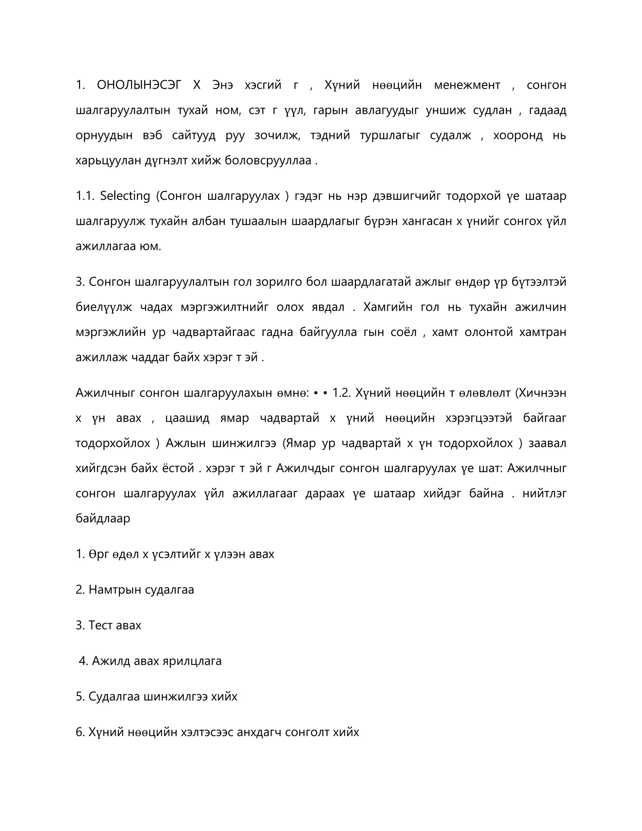 1. ОНОЛЫНЭСЭГ Х Энэ хэсгий г , Хүний нөөцийн менежмент , сонгон 
шалгаруулалтын тухай ном, сэт г үүл, гарын авлагуудыг уншиж судлан , гадаад 
орнуудын вэб сайтууд руу зочилж, тэдний туршлагыг судалж , хооронд нь 
харьцуулан дүгнэлт хийж боловсрууллаа . 
1.1. Selecting (Сонгон шалгаруулах ) гэдэг нь нэр дэвшигчийг тодорхой үе шатаар 
шалгаруулж тухайн албан тушаалын шаардлагыг бүрэн хангасан х үнийг сонгох үйл 
ажиллагаа юм. 
3. Сонгон шалгаруулалтын гол зорилго бол шаардлагатай ажлыг өндөр үр бүтээлтэй 
биелүүлж чадах мэргэжилтнийг олох явдал . Хамгийн гол нь тухайн ажилчин 
мэргэжлийн ур чадвартайгаас гадна байгуулла гын соёл , хамт олонтой хамтран 
ажиллаж чаддаг байх хэрэг т эй . 
Ажилчныг сонгон шалгаруулахын өмнө: • • 1.2. Хүний нөөцийн т өлөвлөлт (Хичнээн 
х үн авах , цаашид ямар чадвартай х үний нөөцийн хэрэгцээтэй байгааг 
тодорхойлох ) Ажлын шинжилгээ (Ямар ур чадвартай х үн тодорхойлох ) заавал 
хийгдсэн байх ёстой . хэрэг т эй г Ажилчдыг сонгон шалгаруулах үе шат: Ажилчныг 
сонгон шалгаруулах үйл ажиллагааг дараах үе шатаар хийдэг байна . нийтлэг 
байдлаар 
1. Өрг өдөл х үсэлтийг х үлээн авах 
2. Намтрын судалгаа 
3. Тест авах 
4. Ажилд авах ярилцлага 
5. Судалгаа шинжилгээ хийх 
6. Хүний нөөцийн хэлтэсээс анхдагч сонголт хийх 
 