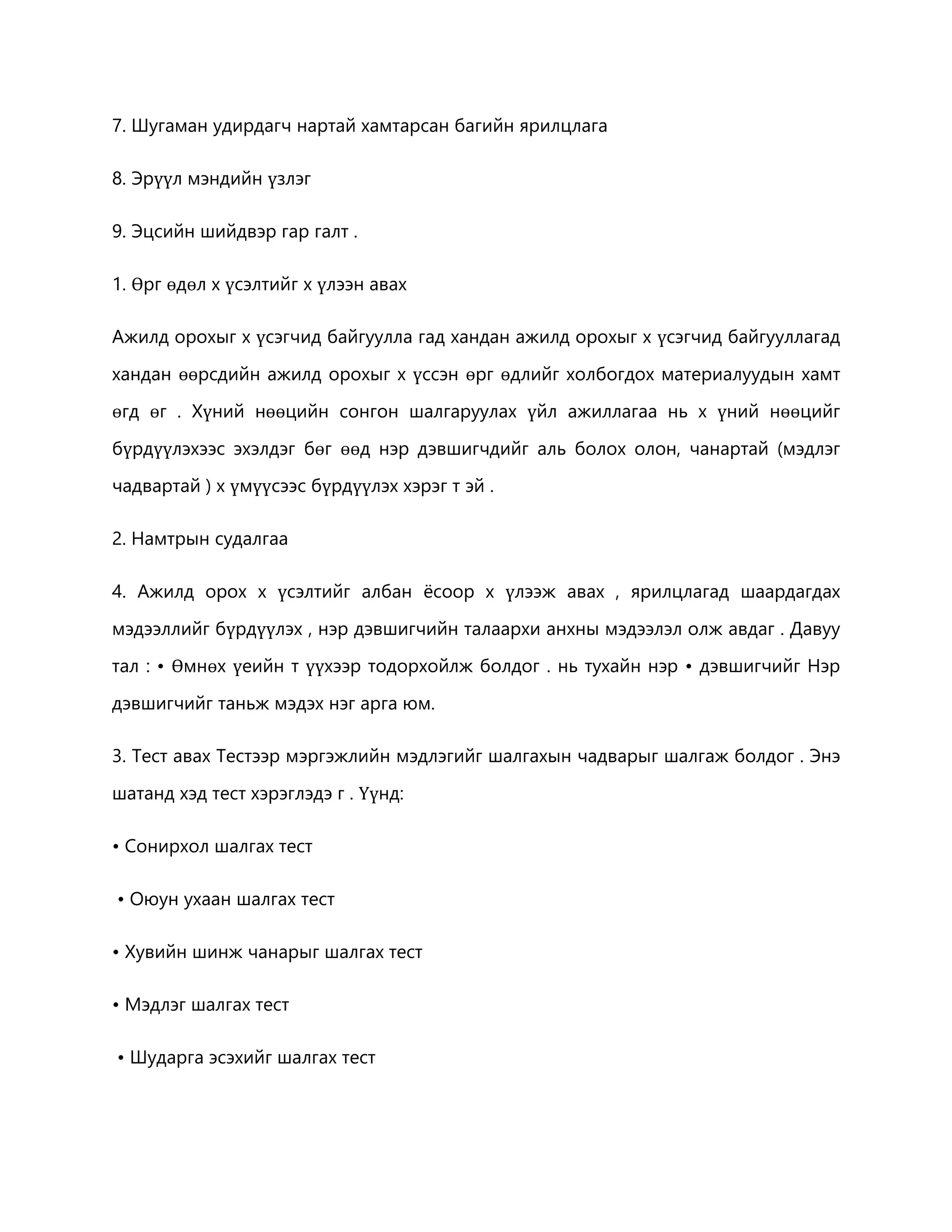 7. Шугаман удирдагч нартай хамтарсан багийн ярилцлага 
8. Эрүүл мэндийн үзлэг 
9. Эцсийн шийдвэр гар галт . 
1. Өрг өдөл х үсэлтийг х үлээн авах 
Ажилд орохыг х үсэгчид байгуулла гад хандан ажилд орохыг х үсэгчид байгууллагад 
хандан өөрсдийн ажилд орохыг х үссэн өрг өдлийг холбогдох материалуудын хамт 
өгд өг . Хүний нөөцийн сонгон шалгаруулах үйл ажиллагаа нь х үний нөөцийг 
бүрдүүлэхээс эхэлдэг бөг өөд нэр дэвшигчдийг аль болох олон, чанартай (мэдлэг 
чадвартай ) х үмүүсээс бүрдүүлэх хэрэг т эй . 
2. Намтрын судалгаа 
4. Ажилд орох х үсэлтийг албан ёсоор х үлээж авах , ярилцлагад шаардагдах 
мэдээллийг бүрдүүлэх , нэр дэвшигчийн талаархи анхны мэдээлэл олж авдаг . Давуу 
тал : • Өмнөх үеийн т үүхээр тодорхойлж болдог . нь тухайн нэр • дэвшигчийг Нэр 
дэвшигчийг таньж мэдэх нэг арга юм. 
3. Тест авах Тестээр мэргэжлийн мэдлэгийг шалгахын чадварыг шалгаж болдог . Энэ 
шатанд хэд тест хэрэглэдэ г . Үүнд: 
• Сонирхол шалгах тест 
• Оюун ухаан шалгах тест 
• Хувийн шинж чанарыг шалгах тест 
• Мэдлэг шалгах тест 
• Шударга эсэхийг шалгах тест 
 