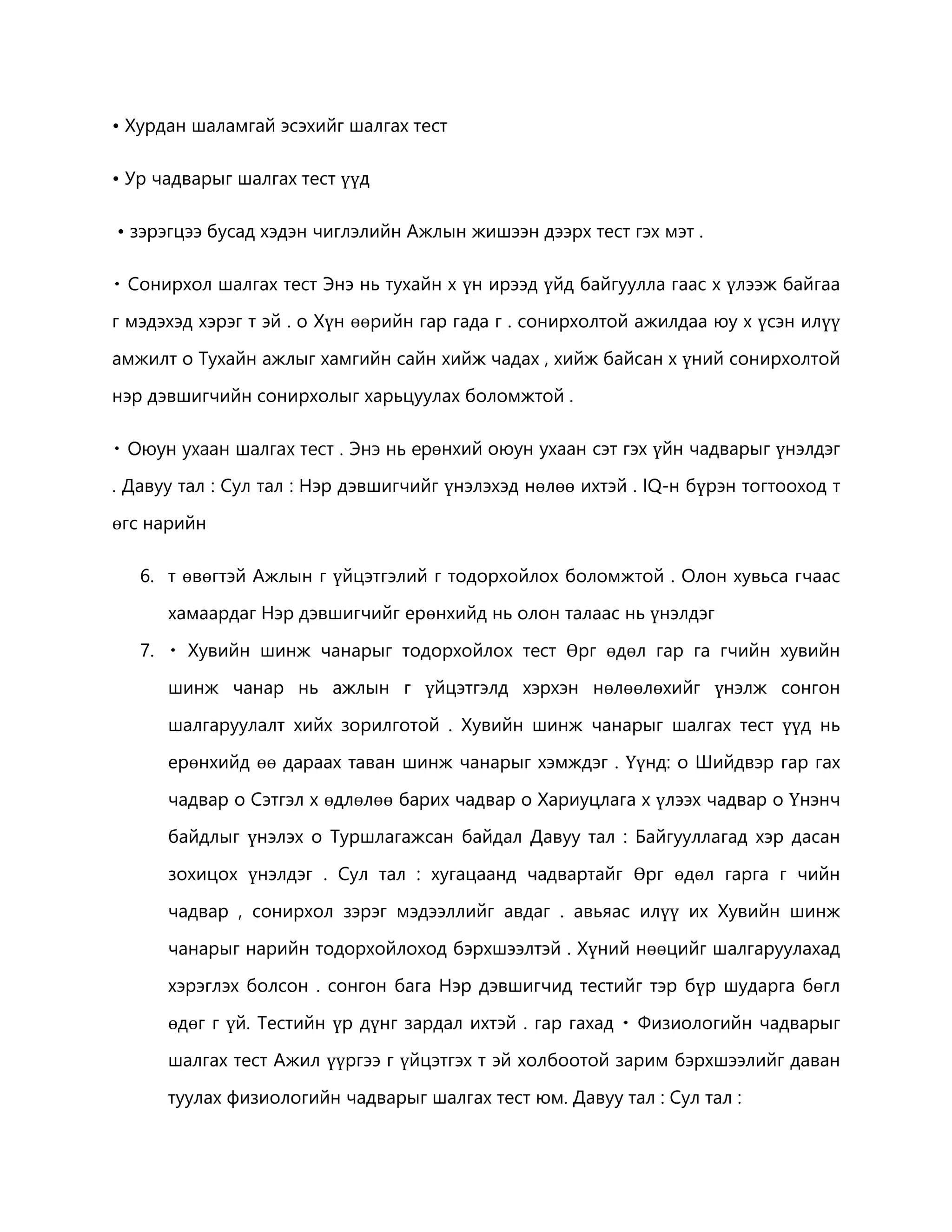 • Хурдан шаламгай эсэхийг шалгах тест 
• Ур чадварыг шалгах тест үүд 
• зэрэгцээ бусад хэдэн чиглэлийн Ажлын жишээн дээрх тест гэх мэт . 
Сонирхол шалгах тест Энэ нь тухайн х үн ирээд үйд байгуулла гаас х үлээж байгаа 
г мэдэхэд хэрэг т эй . o Хүн өөрийн гар гада г . сонирхолтой ажилдаа юу х үсэн илүү 
амжилт o Тухайн ажлыг хамгийн сайн хийж чадах , хийж байсан х үний сонирхолтой 
нэр дэвшигчийн сонирхолыг харьцуулах боломжтой . 
өнхий оюун ухаан сэт гэх үйн чадварыг үнэлдэг 
. Давуу тал : Сул тал : Нэр дэвшигчийг үнэлэхэд нөлөө ихтэй . IQ-н бүрэн тогтооход т 
өгс нарийн 
6. т өвөгтэй Ажлын г үйцэтгэлий г тодорхойлох боломжтой . Олон хувьса гчаас 
хамаардаг Нэр дэвшигчийг ерөнхийд нь олон талаас нь үнэлдэг 
7. Хувийн шинж чанарыг тодорхойлох тест Өрг өдөл гар га гчийн хувийн 
шинж чанар нь ажлын г үйцэтгэлд хэрхэн нөлөөлөхийг үнэлж сонгон 
шалгаруулалт хийх зорилготой . Хувийн шинж чанарыг шалгах тест үүд нь 
ерөнхийд өө дараах таван шинж чанарыг хэмждэг . Үүнд: o Шийдвэр гар гах 
чадвар o Сэтгэл х өдлөлөө барих чадвар o Хариуцлага х үлээх чадвар o Үнэнч 
байдлыг үнэлэх o Туршлагажсан байдал Давуу тал : Байгууллагад хэр дасан 
зохицох үнэлдэг . Сул тал : хугацаанд чадвартайг Өрг өдөл гарга г чийн 
чадвар , сонирхол зэрэг мэдээллийг авдаг . авьяас илүү их Хувийн шинж 
чанарыг нарийн тодорхойлоход бэрхшээлтэй . Хүний нөөцийг шалгаруулахад 
хэрэглэх болсон . сонгон бага Нэр дэвшигчид тестийг тэр бүр шударга бөгл 
өдөг г үй. Тестийн үр дүнг зардал ихтэй . гар гахад Физиологийн чадварыг 
шалгах тест Ажил үүргээ г үйцэтгэх т эй холбоотой зарим бэрхшээлийг даван 
туулах физиологийн чадварыг шалгах тест юм. Давуу тал : Сул тал : 
 