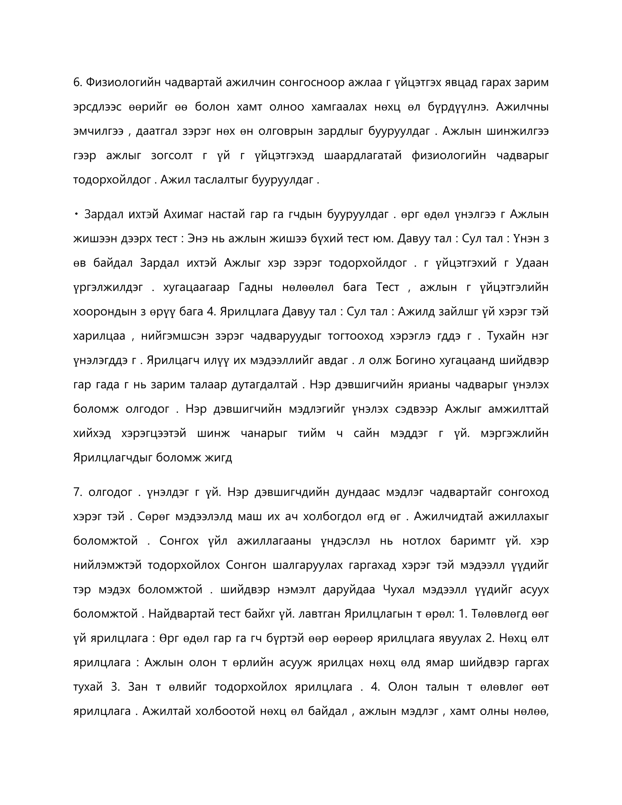 6. Физиологийн чадвартай ажилчин сонгосноор ажлаа г үйцэтгэх явцад гарах зарим 
эрсдлээс өөрийг өө болон хамт олноо хамгаалах нөхц өл бүрдүүлнэ. Ажилчны 
эмчилгээ , даатгал зэрэг нөх өн олговрын зардлыг бууруулдаг . Ажлын шинжилгээ 
гээр ажлыг зогсолт г үй г үйцэтгэхэд шаардлагатай физиологийн чадварыг 
тодорхойлдог . Ажил таслалтыг бууруулдаг . 
ай гар га гчдын бууруулдаг . өрг өдөл үнэлгээ г Ажлын 
жишээн дээрх тест : Энэ нь ажлын жишээ бүхий тест юм. Давуу тал : Сул тал : Үнэн з 
өв байдал Зардал ихтэй Ажлыг хэр зэрэг тодорхойлдог . г үйцэтгэхий г Удаан 
үргэлжилдэг . хугацаагаар Гадны нөлөөлөл бага Тест , ажлын г үйцэтгэлийн 
хоорондын з өрүү бага 4. Ярилцлага Давуу тал : Сул тал : Ажилд зайлшг үй хэрэг тэй 
харилцаа , нийгэмшсэн зэрэг чадваруудыг тогтооход хэрэглэ гддэ г . Тухайн нэг 
үнэлэгддэ г . Ярилцагч илүү их мэдээллийг авдаг . л олж Богино хугацаанд шийдвэр 
гар гада г нь зарим талаар дутагдалтай . Нэр дэвшигчийн ярианы чадварыг үнэлэх 
боломж олгодог . Нэр дэвшигчийн мэдлэгийг үнэлэх сэдвээр Ажлыг амжилттай 
хийхэд хэрэгцээтэй шинж чанарыг тийм ч сайн мэддэг г үй. мэргэжлийн 
Ярилцлагчдыг боломж жигд 
7. олгодог . үнэлдэг г үй. Нэр дэвшигчдийн дундаас мэдлэг чадвартайг сонгоход 
хэрэг тэй . Сөрөг мэдээлэлд маш их ач холбогдол өгд өг . Ажилчидтай ажиллахыг 
боломжтой . Сонгох үйл ажиллагааны үндэслэл нь нотлох баримтг үй. хэр 
нийлэмжтэй тодорхойлох Сонгон шалгаруулах гаргахад хэрэг тэй мэдээлл үүдийг 
тэр мэдэх боломжтой . шийдвэр нэмэлт даруйдаа Чухал мэдээлл үүдийг асуух 
боломжтой . Найдвартай тест байхг үй. лавтган Ярилцлагын т өрөл: 1. Төлөвлөгд өөг 
үй ярилцлага : Өрг өдөл гар га гч бүртэй өөр өөрөөр ярилцлага явуулах 2. Нөхц өлт 
ярилцлага : Ажлын олон т өрлийн асууж ярилцах нөхц өлд ямар шийдвэр гаргах 
тухай 3. Зан т өлвийг тодорхойлох ярилцлага . 4. Олон талын т өлөвлөг өөт 
ярилцлага . Ажилтай холбоотой нөхц өл байдал , ажлын мэдлэг , хамт олны нөлөө, 
 