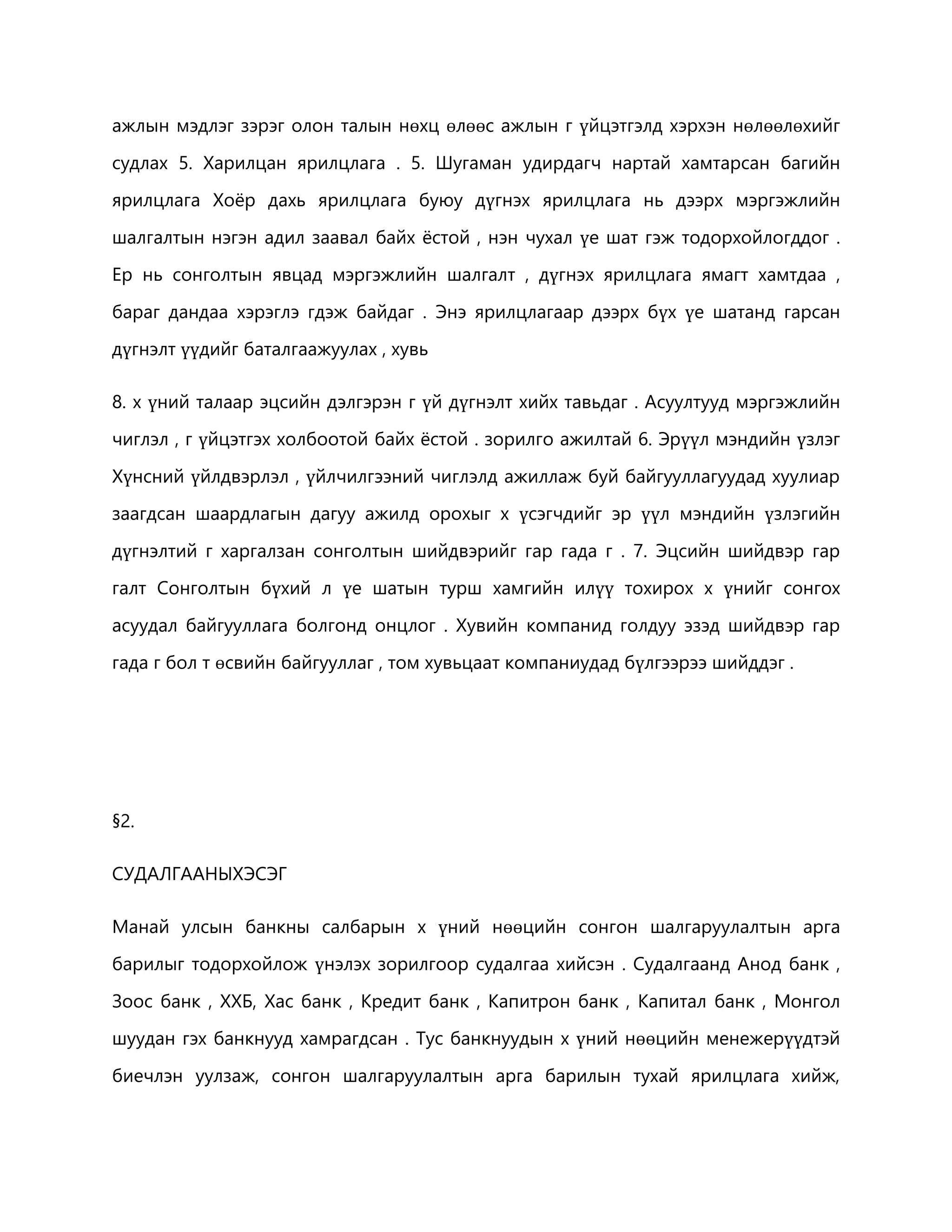 ажлын мэдлэг зэрэг олон талын нөхц өлөөс ажлын г үйцэтгэлд хэрхэн нөлөөлөхийг 
судлах 5. Харилцан ярилцлага . 5. Шугаман удирдагч нартай хамтарсан багийн 
ярилцлага Хоёр дахь ярилцлага буюу дүгнэх ярилцлага нь дээрх мэргэжлийн 
шалгалтын нэгэн адил заавал байх ёстой , нэн чухал үе шат гэж тодорхойлогддог . 
Ер нь сонголтын явцад мэргэжлийн шалгалт , дүгнэх ярилцлага ямагт хамтдаа , 
бараг дандаа хэрэглэ гдэж байдаг . Энэ ярилцлагаар дээрх бүх үе шатанд гарсан 
дүгнэлт үүдийг баталгаажуулах , хувь 
8. х үний талаар эцсийн дэлгэрэн г үй дүгнэлт хийх тавьдаг . Асуултууд мэргэжлийн 
чиглэл , г үйцэтгэх холбоотой байх ёстой . зорилго ажилтай 6. Эрүүл мэндийн үзлэг 
Хүнсний үйлдвэрлэл , үйлчилгээний чиглэлд ажиллаж буй байгууллагуудад хуулиар 
заагдсан шаардлагын дагуу ажилд орохыг х үсэгчдийг эр үүл мэндийн үзлэгийн 
дүгнэлтий г харгалзан сонголтын шийдвэрийг гар гада г . 7. Эцсийн шийдвэр гар 
галт Сонголтын бүхий л үе шатын турш хамгийн илүү тохирох х үнийг сонгох 
асуудал байгууллага болгонд онцлог . Хувийн компанид голдуу эзэд шийдвэр гар 
гада г бол т өсвийн байгууллаг , том хувьцаат компаниудад бүлгээрээ шийддэг . 
§2. 
СУДАЛГААНЫХЭСЭГ 
Манай улсын банкны салбарын х үний нөөцийн сонгон шалгаруулалтын арга 
барилыг тодорхойлож үнэлэх зорилгоор судалгаа хийсэн . Судалгаанд Анод банк , 
Зоос банк , ХХБ, Хас банк , Кредит банк , Капитрон банк , Капитал банк , Монгол 
шуудан гэх банкнууд хамрагдсан . Тус банкнуудын х үний нөөцийн менежерүүдтэй 
биечлэн уулзаж, сонгон шалгаруулалтын арга барилын тухай ярилцлага хийж, 
 