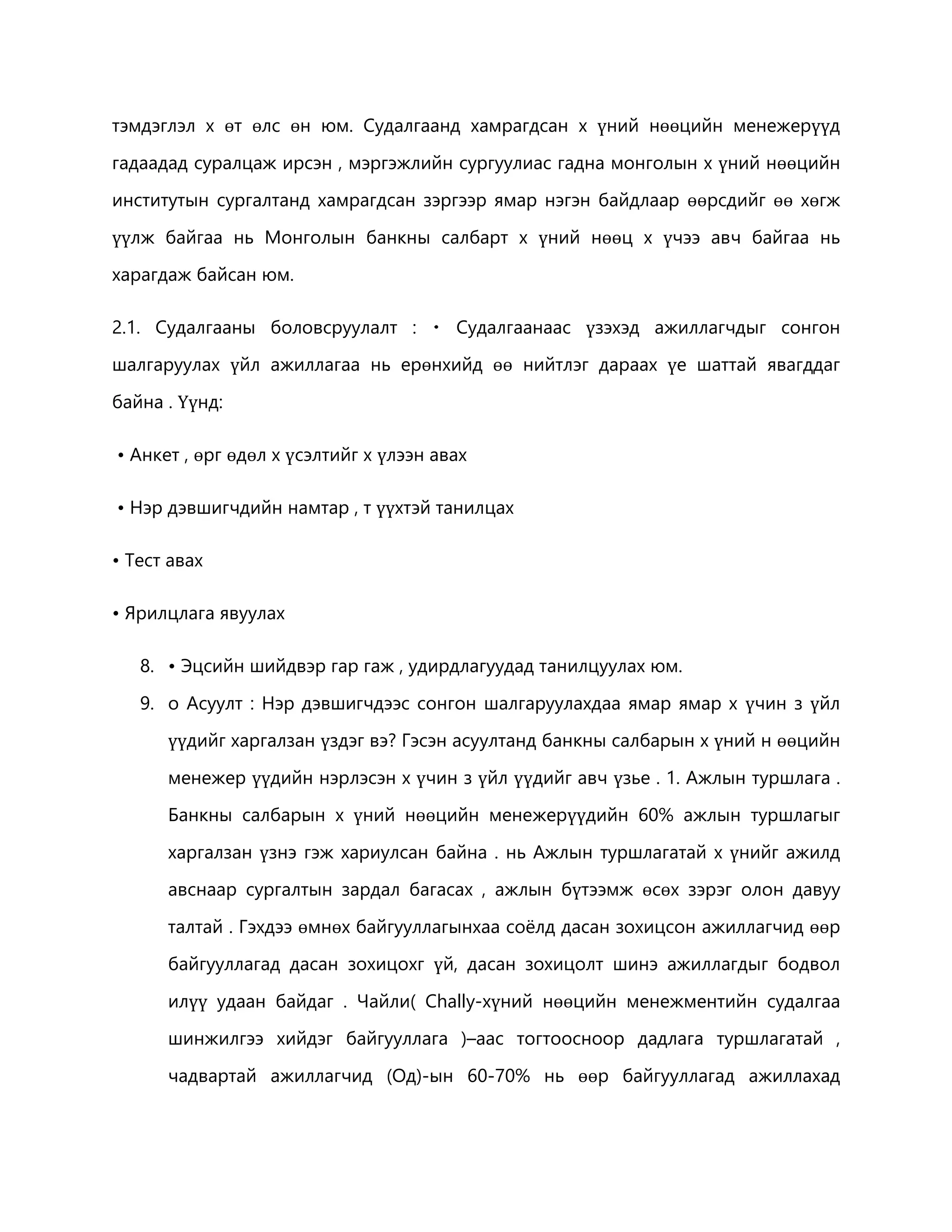 тэмдэглэл х өт өлс өн юм. Судалгаанд хамрагдсан х үний нөөцийн менежерүүд 
гадаадад суралцаж ирсэн , мэргэжлийн сургуулиас гадна монголын х үний нөөцийн 
институтын сургалтанд хамрагдсан зэргээр ямар нэгэн байдлаар өөрсдийг өө хөгж 
үүлж байгаа нь Монголын банкны салбарт х үний нөөц х үчээ авч байгаа нь 
харагдаж байсан юм. 
2.1. Судалгааны боловсруулалт : Судалгаанаас үзэхэд ажиллагчдыг сонгон 
шалгаруулах үйл ажиллагаа нь ерөнхийд өө нийтлэг дараах үе шаттай явагддаг 
байна . Үүнд: 
• Анкет , өрг өдөл х үсэлтийг х үлээн авах 
• Нэр дэвшигчдийн намтар , т үүхтэй танилцах 
• Тест авах 
• Ярилцлага явуулах 
8. • Эцсийн шийдвэр гар гаж , удирдлагуудад танилцуулах юм. 
9. o Асуулт : Нэр дэвшигчдээс сонгон шалгаруулахдаа ямар ямар х үчин з үйл 
үүдийг харгалзан үздэг вэ? Гэсэн асуултанд банкны салбарын х үний н өөцийн 
менежер үүдийн нэрлэсэн х үчин з үйл үүдийг авч үзье . 1. Ажлын туршлага . 
Банкны салбарын х үний нөөцийн менежерүүдийн 60% ажлын туршлагыг 
харгалзан үзнэ гэж хариулсан байна . нь Ажлын туршлагатай х үнийг ажилд 
авснаар сургалтын зардал багасах , ажлын бүтээмж өсөх зэрэг олон давуу 
талтай . Гэхдээ өмнөх байгууллагынхаа соёлд дасан зохицсон ажиллагчид өөр 
байгууллагад дасан зохицохг үй, дасан зохицолт шинэ ажиллагдыг бодвол 
илүү удаан байдаг . Чайли( Chally-хүний нөөцийн менежментийн судалгаа 
шинжилгээ хийдэг байгууллага )–аас тогтоосноор дадлага туршлагатай , 
чадвартай ажиллагчид (Од)-ын 60-70% нь өөр байгууллагад ажиллахад 
 