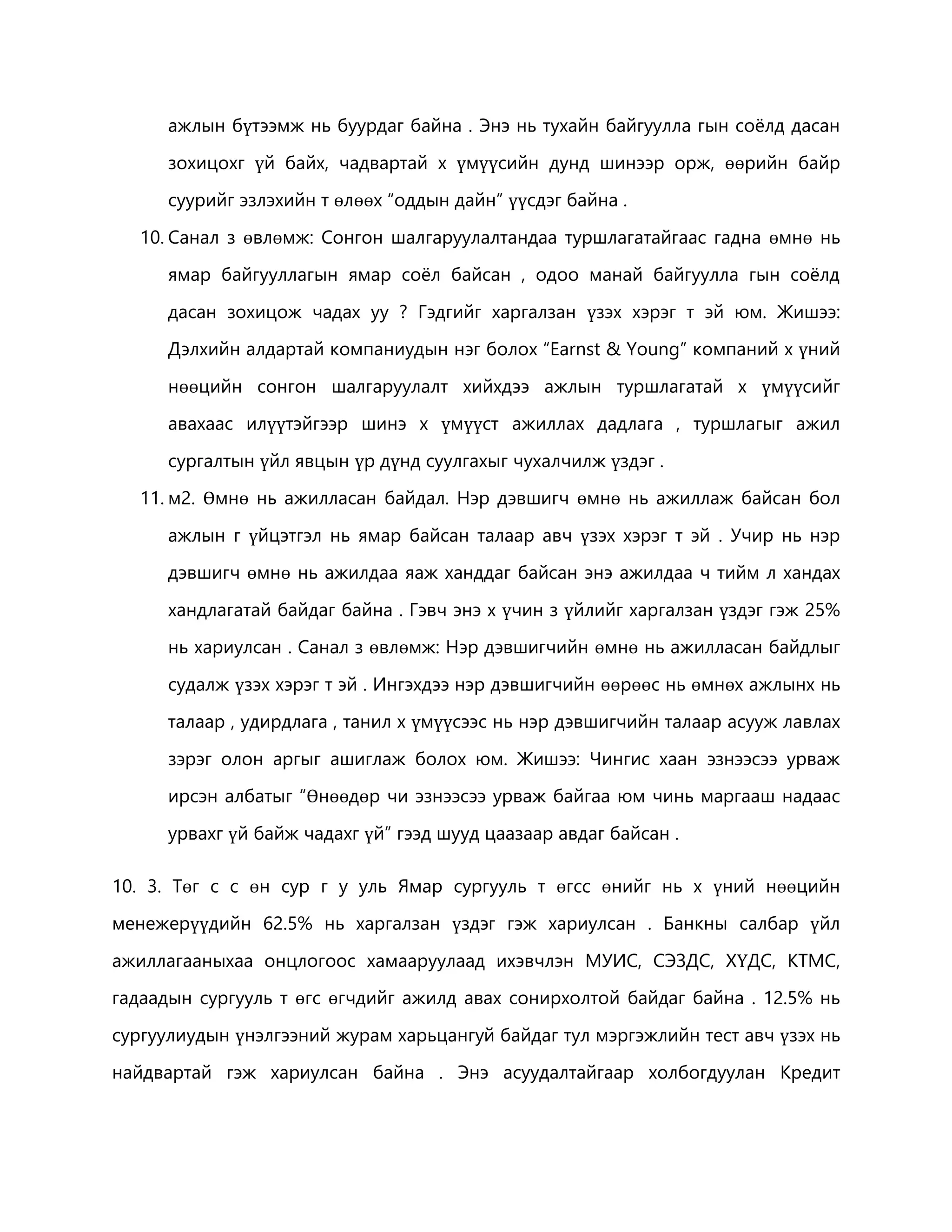 ажлын бүтээмж нь буурдаг байна . Энэ нь тухайн байгуулла гын соёлд дасан 
зохицохг үй байх, чадвартай х үмүүсийн дунд шинээр орж, өөрийн байр 
суурийг эзлэхийн т өлөөх “оддын дайн” үүсдэг байна . 
10. Санал з өвлөмж: Сонгон шалгаруулалтандаа туршлагатайгаас гадна өмнө нь 
ямар байгууллагын ямар соёл байсан , одоо манай байгуулла гын соёлд 
дасан зохицож чадах уу ? Гэдгийг харгалзан үзэх хэрэг т эй юм. Жишээ: 
Дэлхийн алдартай компаниудын нэг болох “Earnst & Young” компаний х үний 
нөөцийн сонгон шалгаруулалт хийхдээ ажлын туршлагатай х үмүүсийг 
авахаас илүүтэйгээр шинэ х үмүүст ажиллах дадлага , туршлагыг ажил 
сургалтын үйл явцын үр дүнд суулгахыг чухалчилж үздэг . 
11. м2. Өмнө нь ажилласан байдал. Нэр дэвшигч өмнө нь ажиллаж байсан бол 
ажлын г үйцэтгэл нь ямар байсан талаар авч үзэх хэрэг т эй . Учир нь нэр 
дэвшигч өмнө нь ажилдаа яаж ханддаг байсан энэ ажилдаа ч тийм л хандах 
хандлагатай байдаг байна . Гэвч энэ х үчин з үйлийг харгалзан үздэг гэж 25% 
нь хариулсан . Санал з өвлөмж: Нэр дэвшигчийн өмнө нь ажилласан байдлыг 
судалж үзэх хэрэг т эй . Ингэхдээ нэр дэвшигчийн өөрөөс нь өмнөх ажлынх нь 
талаар , удирдлага , танил х үмүүсээс нь нэр дэвшигчийн талаар асууж лавлах 
зэрэг олон аргыг ашиглаж болох юм. Жишээ: Чингис хаан эзнээсээ урваж 
ирсэн албатыг “Өнөөдөр чи эзнээсээ урваж байгаа юм чинь маргааш надаас 
урвахг үй байж чадахг үй” гээд шууд цаазаар авдаг байсан . 
10. 3. Төг с с өн сур г у уль Ямар сургууль т өгсс өнийг нь х үний нөөцийн 
менежерүүдийн 62.5% нь харгалзан үздэг гэж хариулсан . Банкны салбар үйл 
ажиллагааныхаа онцлогоос хамааруулаад ихэвчлэн МУИС, СЭЗДС, ХҮДС, КТМС, 
гадаадын сургууль т өгс өгчдийг ажилд авах сонирхолтой байдаг байна . 12.5% нь 
сургуулиудын үнэлгээний журам харьцангуй байдаг тул мэргэжлийн тест авч үзэх нь 
найдвартай гэж хариулсан байна . Энэ асуудалтайгаар холбогдуулан Кредит 
 