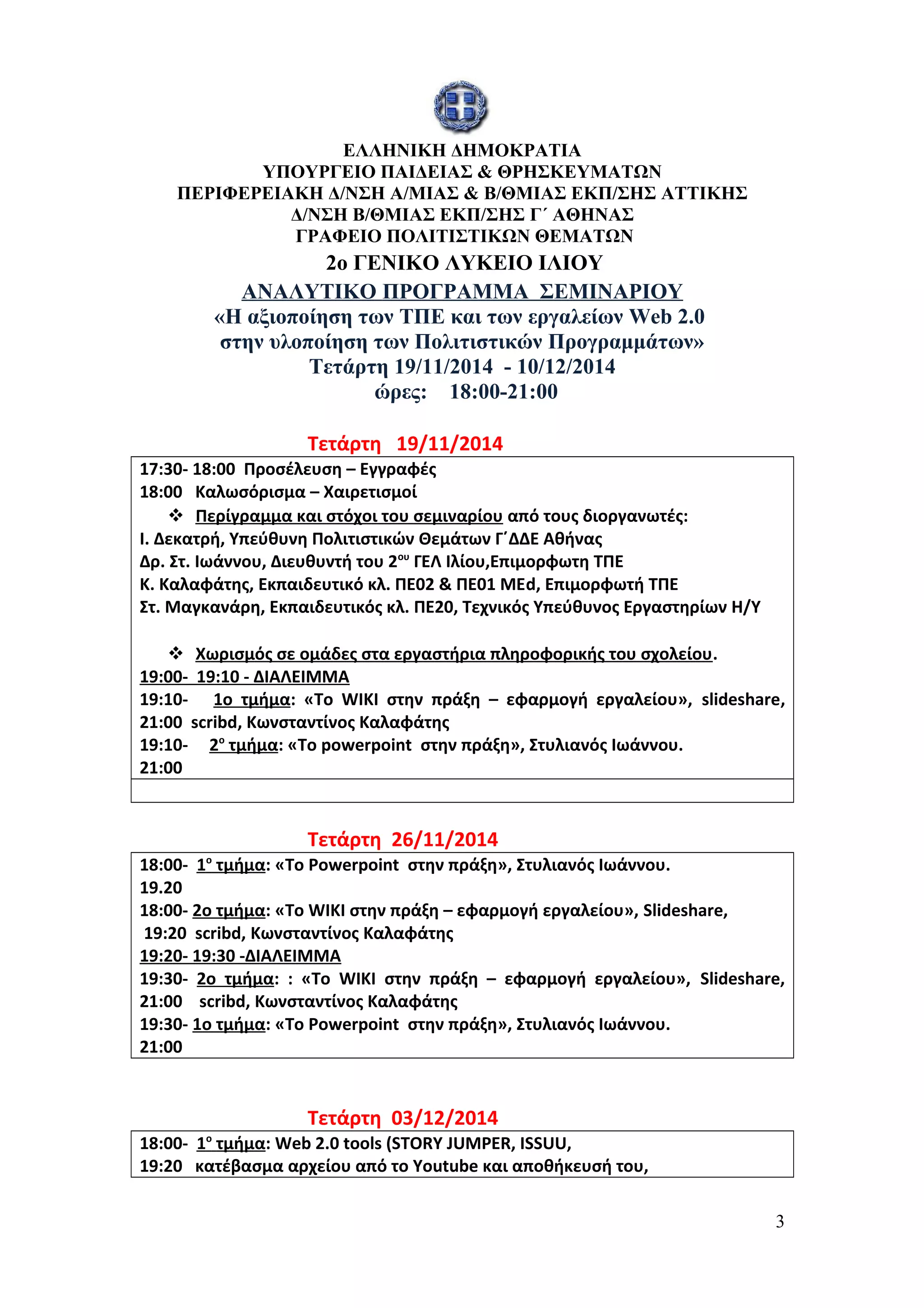 ΕΛΛΗΝΙΚΗ ΔΗΜΟΚΡΑΤΙΑ 
ΥΠΟΥΡΓΕΙΟ ΠΑΙΔΕΙΑΣ & ΘΡΗΣΚΕΥΜΑΤΩΝ 
ΠΕΡΙΦΕΡΕΙΑΚΗ Δ/ΝΣΗ Α/ΜΙΑΣ & Β/ΘΜΙΑΣ ΕΚΠ/ΣΗΣ ΑΤΤΙΚΗΣ 
Δ/ΝΣΗ Β/ΘΜΙΑΣ ΕΚΠ/ΣΗΣ Γ΄ ΑΘΗΝΑΣ 
ΓΡΑΦΕΙΟ ΠΟΛΙΤΙΣΤΙΚΩΝ ΘΕΜΑΤΩΝ 
2o ΓΕΝΙΚΟ ΛΥΚΕΙΟ ΙΛΙΟΥ 
ΑΝΑΛΥΤΙΚΟ ΠΡΟΓΡΑΜΜΑ ΣΕΜΙΝΑΡΙΟΥ 
«Η αξιοποίηση των ΤΠΕ και των εργαλείων Web 2.0 
στην υλοποίηση των Πολιτιστικών Προγραμμάτων» 
Τετάρτη 19/11/2014 - 10/12/2014 
ώρες: 18:00-21:00 
Τετάρτη 19/11/2014 
17:30- 18:00 Προσέλευση – Εγγραφές 
18:00 Καλωσόρισμα – Χαιρετισμοί 
 Περίγραμμα και στόχοι του σεμιναρίου από τους διοργανωτές: 
Ι. Δεκατρή, Υπεύθυνη Πολιτιστικών Θεμάτων Γ΄ΔΔΕ Αθήνας 
Δρ. Στ. Ιωάννου, Διευθυντή του 2ου ΓΕΛ Ιλίου,Επιμορφωτη ΤΠΕ 
Κ. Καλαφάτης, Εκπαιδευτικό κλ. ΠΕ02 & ΠΕ01 ΜΕd, Επιμορφωτή ΤΠΕ 
Στ. Μαγκανάρη, Εκπαιδευτικός κλ. ΠΕ20, Τεχνικός Υπεύθυνος Εργαστηρίων Η/Υ 
 Χωρισμός σε ομάδες στα εργαστήρια πληροφορικής του σχολείου . 
19:00- 19:10 - ΔΙΑΛΕΙΜΜΑ 
19:10- 1ο τμήμα: «Το WIKI στην πράξη – εφαρμογή εργαλείου», slideshare, 
21:00 scribd, Κωνσταντίνος Καλαφάτης 
19:10- 2 ο τμήμα : «Το powerpoint στην πράξη», Στυλιανός Ιωάννου. 
21:00 
Τετάρτη 26/11/2014 
18:00- 1 ο τμήμα : «Το Powerpoint στην πράξη», Στυλιανός Ιωάννου. 
19.20 
18:00- 2ο τμήμα: «Το WIKI στην πράξη – εφαρμογή εργαλείου», Slideshare, 
19:20 scribd, Κωνσταντίνος Καλαφάτης 
19:20- 19:30 -ΔΙΑΛΕΙΜΜΑ 
19:30- 2ο τμήμα: : «Το WIKI στην πράξη – εφαρμογή εργαλείου», Slideshare, 
21:00 scribd, Κωνσταντίνος Καλαφάτης 
19:30- 1ο τμήμα: «Το Powerpoint στην πράξη», Στυλιανός Ιωάννου. 
21:00 
Τετάρτη 03/12/2014 
18:00- 1 ο τμήμα : Web 2.0 tools (STORY JUMPER, ISSUU, 
19:20 κατέβασμα αρχείου από το Youtube και αποθήκευσή του, 
3 
 