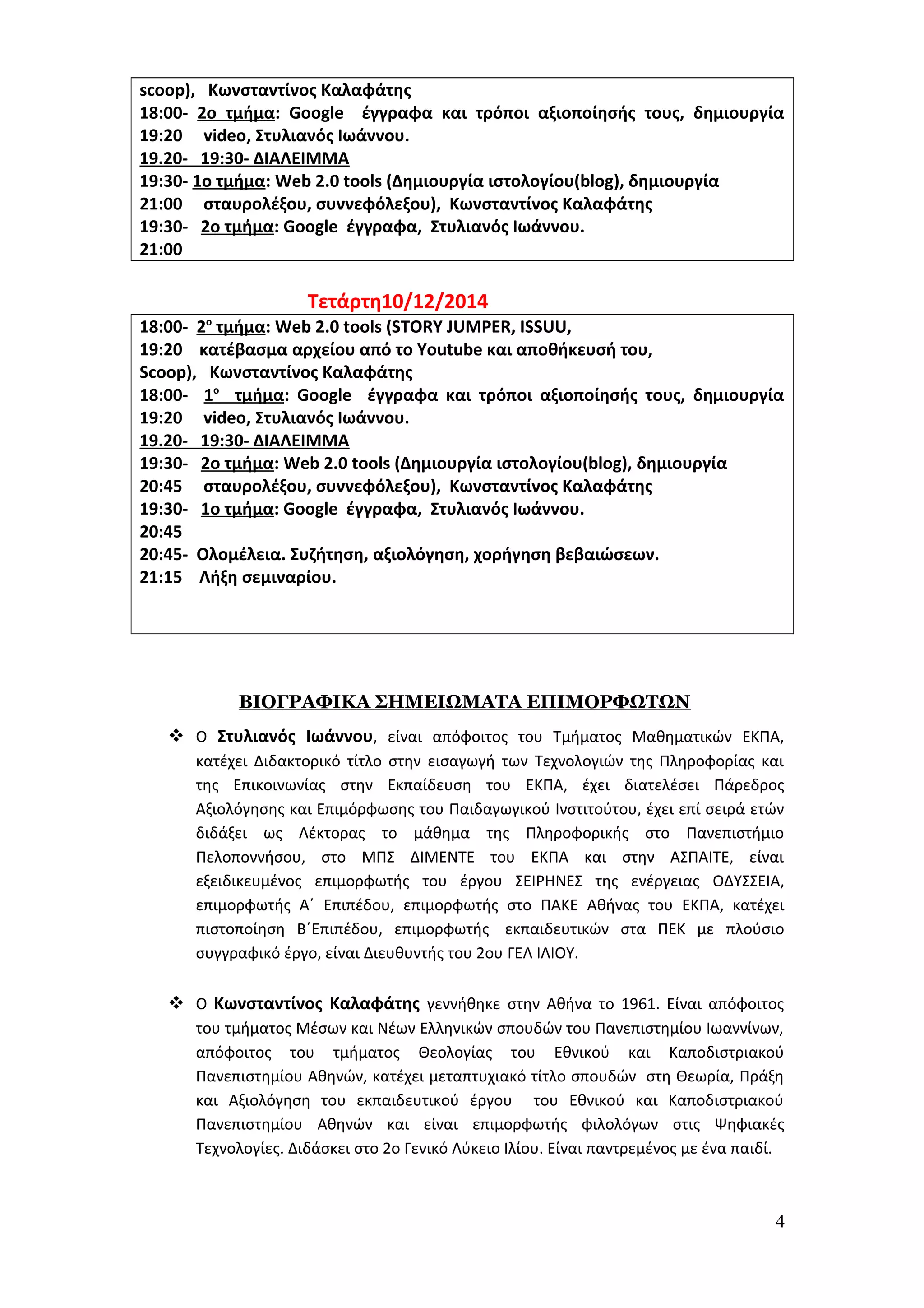 scoop), Κωνσταντίνος Καλαφάτης 
18:00- 2ο τμήμα: Google έγγραφα και τρόποι αξιοποίησής τους, δημιουργία 
19:20 video, Στυλιανός Ιωάννου. 
19.20- 19:30- ΔΙΑΛΕΙΜΜΑ 
19:30- 1ο τμήμα: Web 2.0 tools (Δημιουργία ιστολογίου(blog), δημιουργία 
21:00 σταυρολέξου, συννεφόλεξου), Κωνσταντίνος Καλαφάτης 
19:30- 2ο τμήμα: Google έγγραφα, Στυλιανός Ιωάννου. 
21:00 
Τετάρτη10/12/2014 
18:00- 2 ο τμήμα : Web 2.0 tools (STORY JUMPER, ISSUU, 
19:20 κατέβασμα αρχείου από το Youtube και αποθήκευσή του, 
Scoop), Κωνσταντίνος Καλαφάτης 
18:00- 1 ο τμήμα : Google έγγραφα και τρόποι αξιοποίησής τους, δημιουργία 
19:20 video, Στυλιανός Ιωάννου. 
19.20- 19:30- ΔΙΑΛΕΙΜΜΑ 
19:30- 2ο τμήμα: Web 2.0 tools (Δημιουργία ιστολογίου(blog), δημιουργία 
20:45 σταυρολέξου, συννεφόλεξου), Κωνσταντίνος Καλαφάτης 
19:30- 1ο τμήμα: Google έγγραφα, Στυλιανός Ιωάννου. 
20:45 
20:45- Ολομέλεια. Συζήτηση, αξιολόγηση, χορήγηση βεβαιώσεων. 
21:15 Λήξη σεμιναρίου. 
ΒΙΟΓΡΑΦΙΚΑ ΣΗΜΕΙΩΜΑΤΑ ΕΠΙΜΟΡΦΩΤΩΝ 
 Ο Στυλιανός Ιωάννου, είναι απόφοιτος του Τμήματος Μαθηματικών ΕΚΠΑ, 
κατέχει Διδακτορικό τίτλο στην εισαγωγή των Τεχνολογιών της Πληροφορίας και 
της Επικοινωνίας στην Εκπαίδευση του ΕΚΠΑ, έχει διατελέσει Πάρεδρος 
Αξιολόγησης και Επιμόρφωσης του Παιδαγωγικού Ινστιτούτου, έχει επί σειρά ετών 
διδάξει ως Λέκτορας το μάθημα της Πληροφορικής στο Πανεπιστήμιο 
Πελοποννήσου, στο ΜΠΣ ΔΙΜΕΝΤΕ του ΕΚΠΑ και στην ΑΣΠΑΙΤΕ, είναι 
εξειδικευμένος επιμορφωτής του έργου ΣΕΙΡΗΝΕΣ της ενέργειας ΟΔΥΣΣΕΙΑ, 
επιμορφωτής Α΄ Επιπέδου, επιμορφωτής στο ΠΑΚΕ Αθήνας του ΕΚΠΑ, κατέχει 
πιστοποίηση Β΄Επιπέδου, επιμορφωτής εκπαιδευτικών στα ΠΕΚ με πλούσιο 
συγγραφικό έργο, είναι Διευθυντής του 2ου ΓΕΛ ΙΛΙΟΥ. 
 Ο Κωνσταντίνος Καλαφάτης γεννήθηκε στην Αθήνα το 1961. Είναι απόφοιτος 
του τμήματος Μέσων και Νέων Ελληνικών σπουδών του Πανεπιστημίου Ιωαννίνων, 
απόφοιτος του τμήματος Θεολογίας του Εθνικού και Καποδιστριακού 
Πανεπιστημίου Αθηνών, κατέχει μεταπτυχιακό τίτλο σπουδών στη Θεωρία, Πράξη 
και Αξιολόγηση του εκπαιδευτικού έργου του Εθνικού και Καποδιστριακού 
Πανεπιστημίου Αθηνών και είναι επιμορφωτής φιλολόγων στις Ψηφιακές 
Τεχνολογίες. Διδάσκει στο 2ο Γενικό Λύκειο Ιλίου. Είναι παντρεμένος με ένα παιδί. 
4 
 
