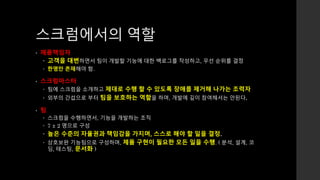 스크럼에서의 역할 
• 제품책임자 
 고객을 대변하면서 팀이 개발할 기능에 대한 백로그를 작성하고, 우선 순위를 결정 
 한명만 존재해야 함. 
• 스크럼마스터 
 팀에 스크럼을 소개하고 제대로 수행 할 수 있도록 장애를 제거해 나가는 조력자 
 외부의 간섭으로 부터 팀을 보호하는 역할을 하며, 개발에 깊이 참여해서는 안된다. 
• 팀 
 스크럼을 수행하면서, 기능을 개발하는 조직 
 7 ± 2 명으로 구성 
 높은 수준의 자율권과 책임감을 가지며, 스스로 해야 할 일을 결정. 
 상호보완 기능팀으로 구성하며, 제품 구현이 필요한 모든 일을 수행. ( 분석, 설계, 코 
딩, 테스팅, 문서화 ) 
 
