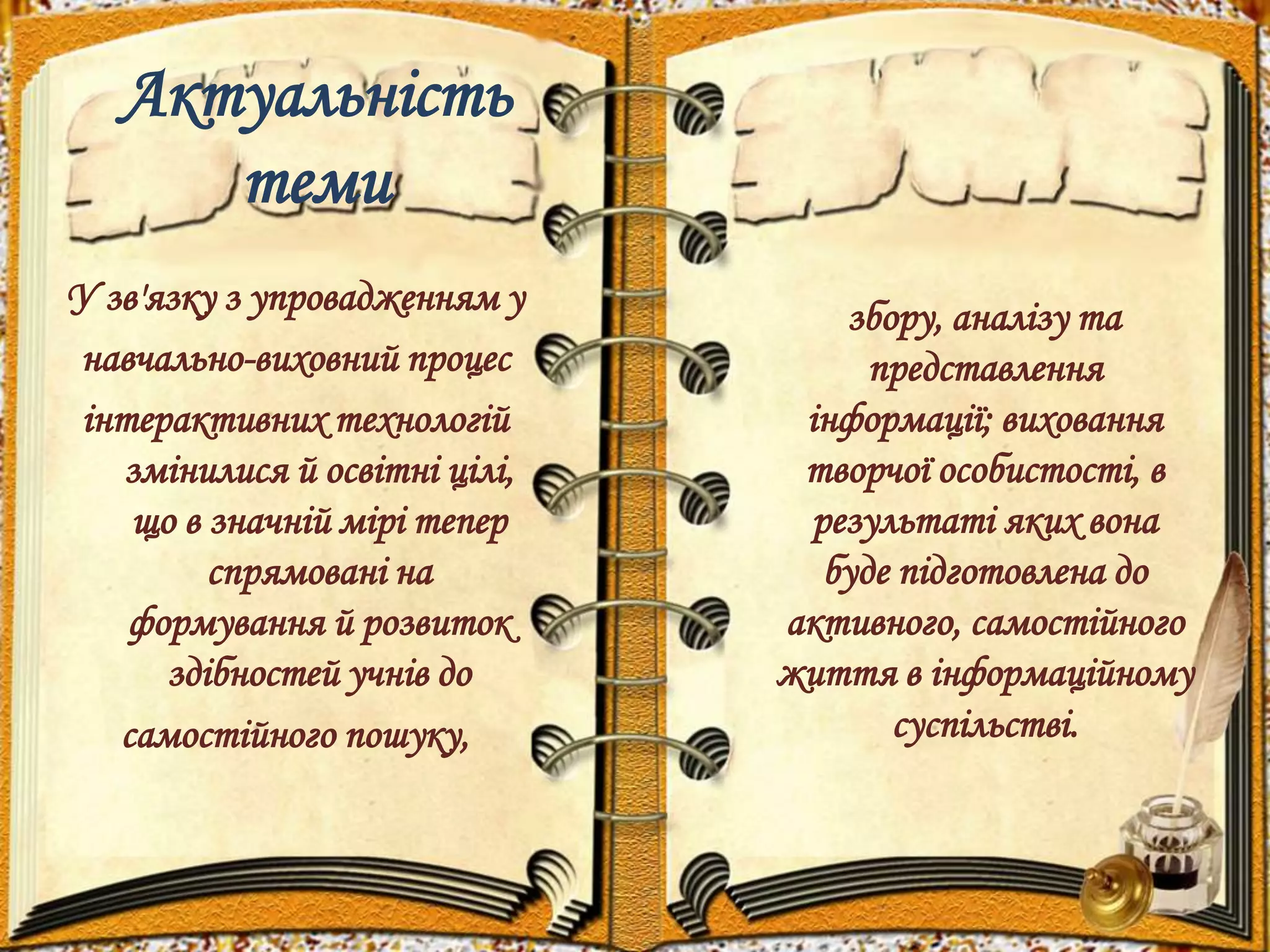 Актуальність 
теми 
У зв'язку з упровадженням у 
навчально-виховний процес 
інтерактивних технологій 
змінилися й освітні цілі, 
що в значній мірі тепер 
спрямовані на 
формування й розвиток 
здібностей учнів до 
самостійного пошуку, 
збору, аналізу та 
представлення 
інформації; виховання 
творчої особистості, в 
результаті яких вона 
буде підготовлена до 
активного, самостійного 
життя в інформаційному 
суспільстві. 
 