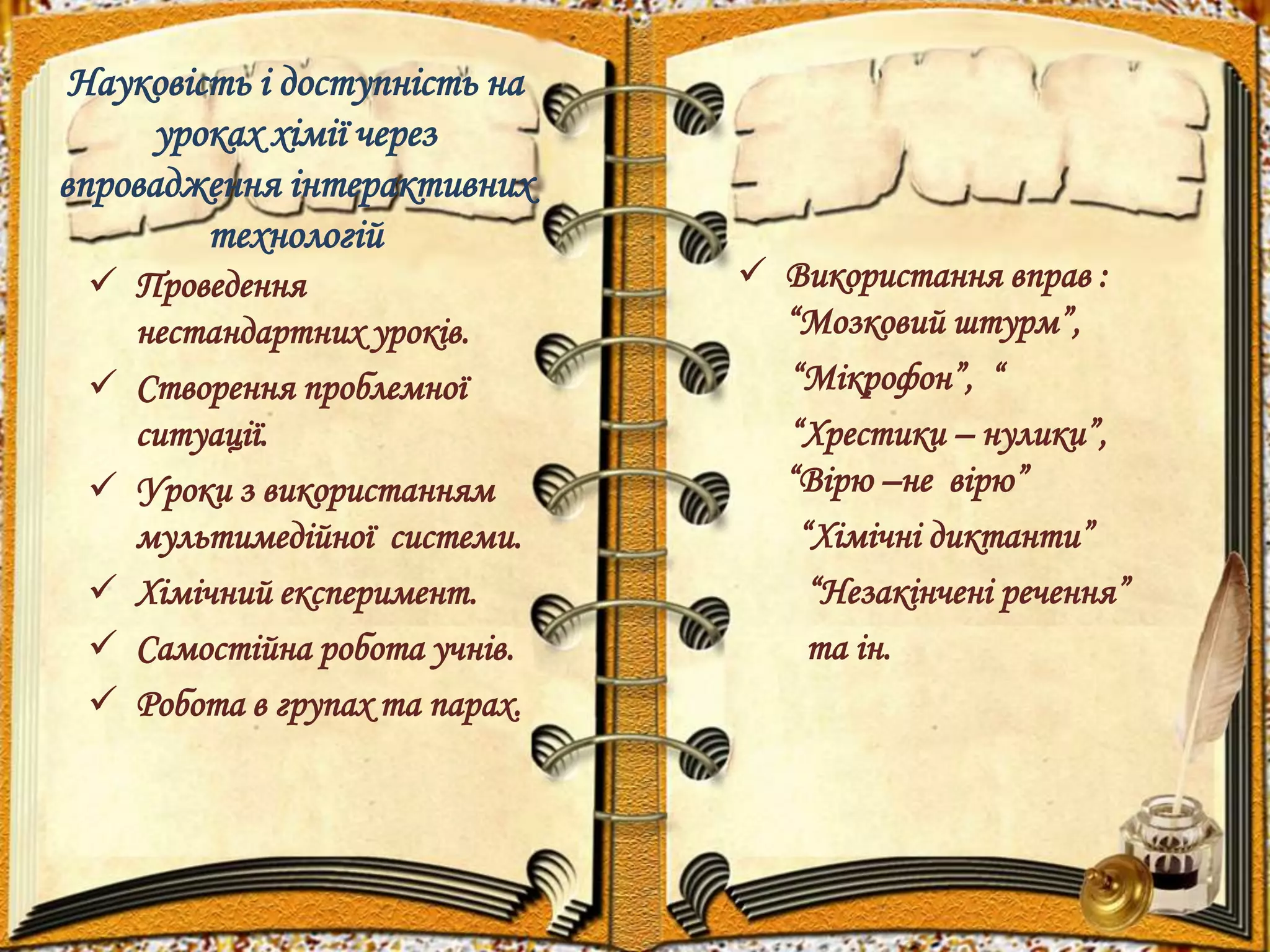 Науковість і доступність на 
уроках хімії через 
впровадження інтерактивних 
технологій 
 Проведення 
нестандартних уроків. 
 Створення проблемної 
ситуації. 
 Уроки з використанням 
мультимедійної системи. 
 Хімічний експеримент. 
 Самостійна робота учнів. 
 Робота в групах та парах. 
 Використання вправ : 
“Мозковий штурм”, 
“Мікрофон”, “ 
“Хрестики – нулики”, 
“Вірю –не вірю” 
“Хімічні диктанти” 
“Незакінчені речення” 
та ін. 
 