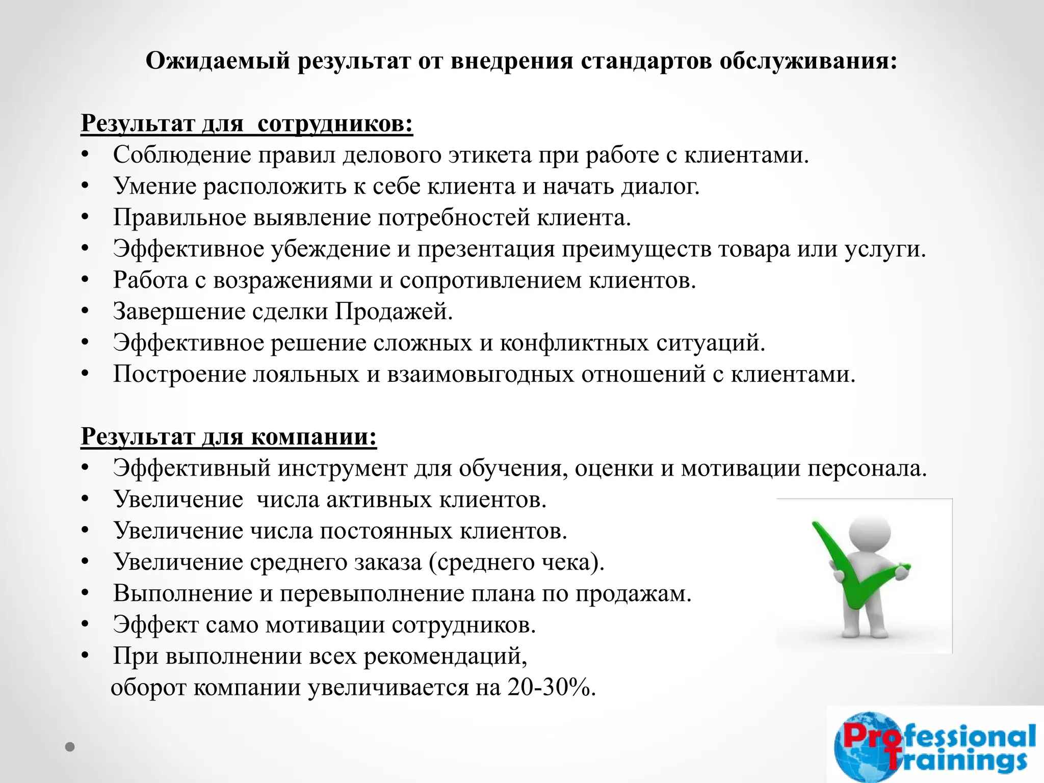 Ожидаемый результат от внедрения стандартов обслуживания: Результат для сотрудников: 
•Соблюдение правил делового этикета при работе с клиентами. 
•Умение расположить к себе клиента и начать диалог. 
•Правильное выявление потребностей клиента. 
•Эффективное убеждение и презентация преимуществ товара или услуги. 
•Работа с возражениями и сопротивлением клиентов. 
•Завершение сделки Продажей. 
•Эффективное решение сложных и конфликтных ситуаций. 
•Построение лояльных и взаимовыгодных отношений с клиентами. Результат для компании: 
•Эффективный инструмент для обучения, оценки и мотивации персонала. 
•Увеличение числа активных клиентов. 
•Увеличение числа постоянных клиентов. 
•Увеличение среднего заказа (среднего чека). 
•Выполнение и перевыполнение плана по продажам. 
•Эффект само мотивации сотрудников. 
•При выполнении всех рекомендаций, оборот компании увеличивается на 20-30%.  