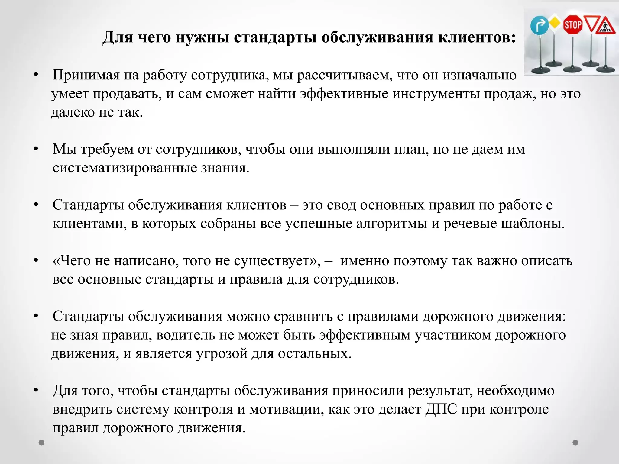 Для чего нужны стандарты обслуживания клиентов: 
•Принимая на работу сотрудника, мы рассчитываем, что он изначально умеет продавать, и сам сможет найти эффективные инструменты продаж, но это далеко не так. 
•Мы требуем от сотрудников, чтобы они выполняли план, но не даем им систематизированные знания. 
•Стандарты обслуживания клиентов – это свод основных правил по работе с клиентами, в которых собраны все успешные алгоритмы и речевые шаблоны. 
•«Чего не написано, того не существует», – именно поэтому так важно описать все основные стандарты и правила для сотрудников. 
•Стандарты обслуживания можно сравнить с правилами дорожного движения: не зная правил, водитель не может быть эффективным участником дорожного движения, и является угрозой для остальных. 
•Для того, чтобы стандарты обслуживания приносили результат, необходимо внедрить систему контроля и мотивации, как это делает ДПС при контроле правил дорожного движения.  