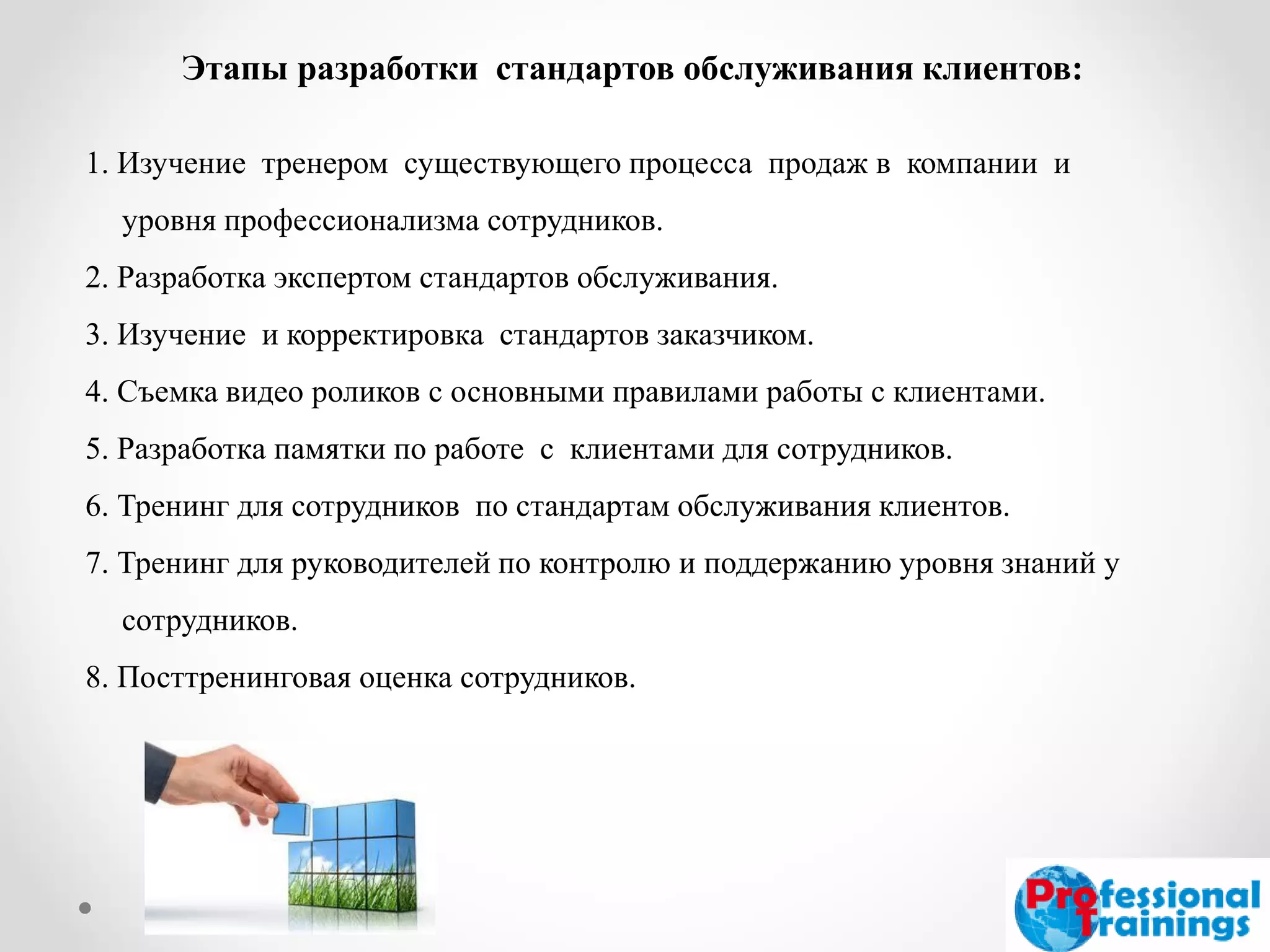 Этапы разработки стандартов обслуживания клиентов: 
1. Изучение тренером существующего процесса продаж в компании и уровня профессионализма сотрудников. 
2. Разработка экспертом стандартов обслуживания. 
3. Изучение и корректировка стандартов заказчиком. 
4. Съемка видео роликов с основными правилами работы с клиентами. 
5. Разработка памятки по работе с клиентами для сотрудников. 
6. Тренинг для сотрудников по стандартам обслуживания клиентов. 
7. Тренинг для руководителей по контролю и поддержанию уровня знаний у сотрудников. 
8. Посттренинговая оценка сотрудников. 
 