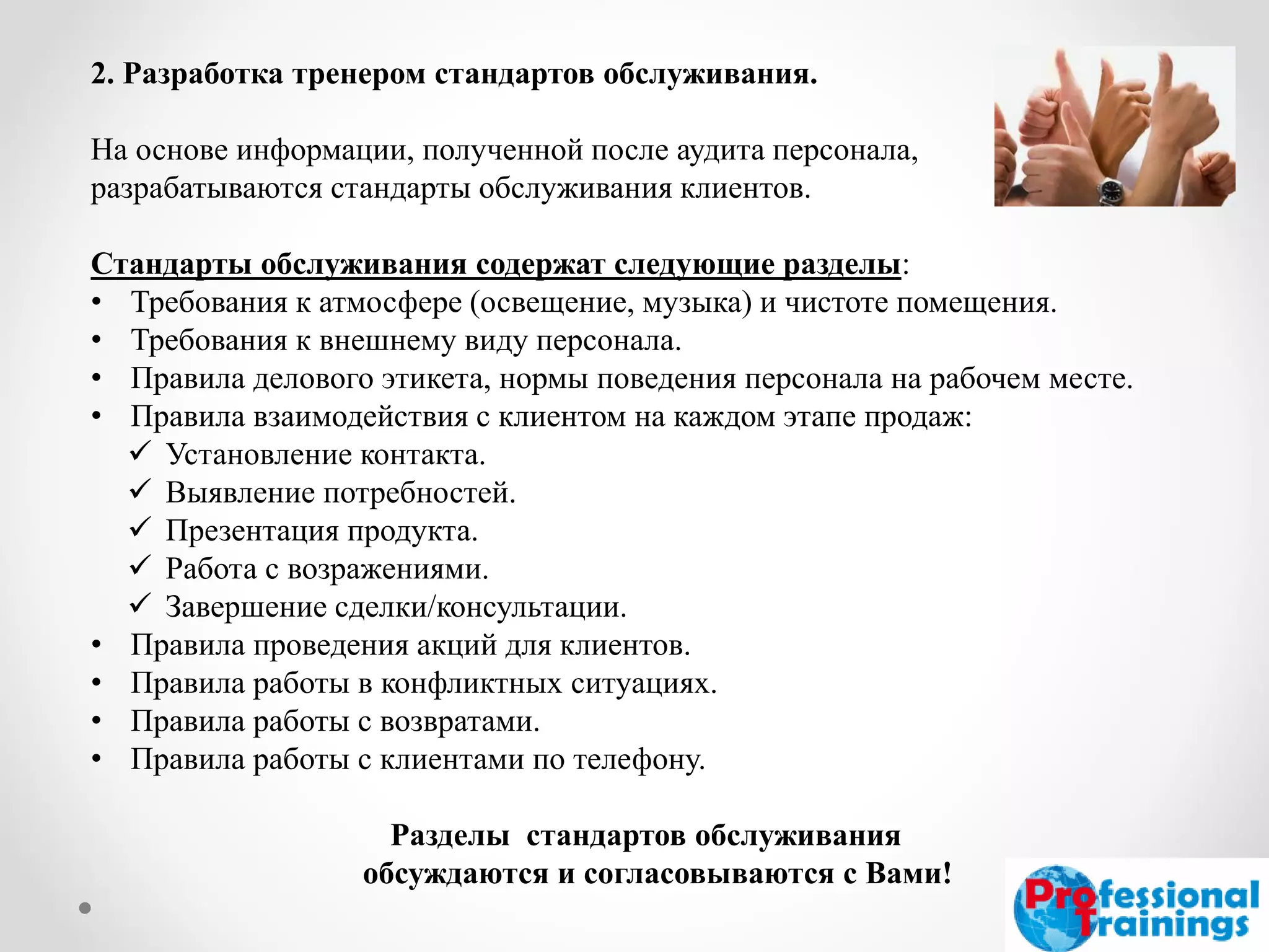 2. Разработка тренером стандартов обслуживания. На основе информации, полученной после аудита персонала, разрабатываются стандарты обслуживания клиентов. Стандарты обслуживания содержат следующие разделы: 
•Требования к атмосфере (освещение, музыка) и чистоте помещения. 
•Требования к внешнему виду персонала. 
•Правила делового этикета, нормы поведения персонала на рабочем месте. 
•Правила взаимодействия с клиентом на каждом этапе продаж: 
Установление контакта. 
Выявление потребностей. 
Презентация продукта. 
Работа с возражениями. 
Завершение сделки/консультации. 
•Правила проведения акций для клиентов. 
•Правила работы в конфликтных ситуациях. 
•Правила работы с возвратами. 
•Правила работы с клиентами по телефону. Разделы стандартов обслуживания обсуждаются и согласовываются с Вами!  