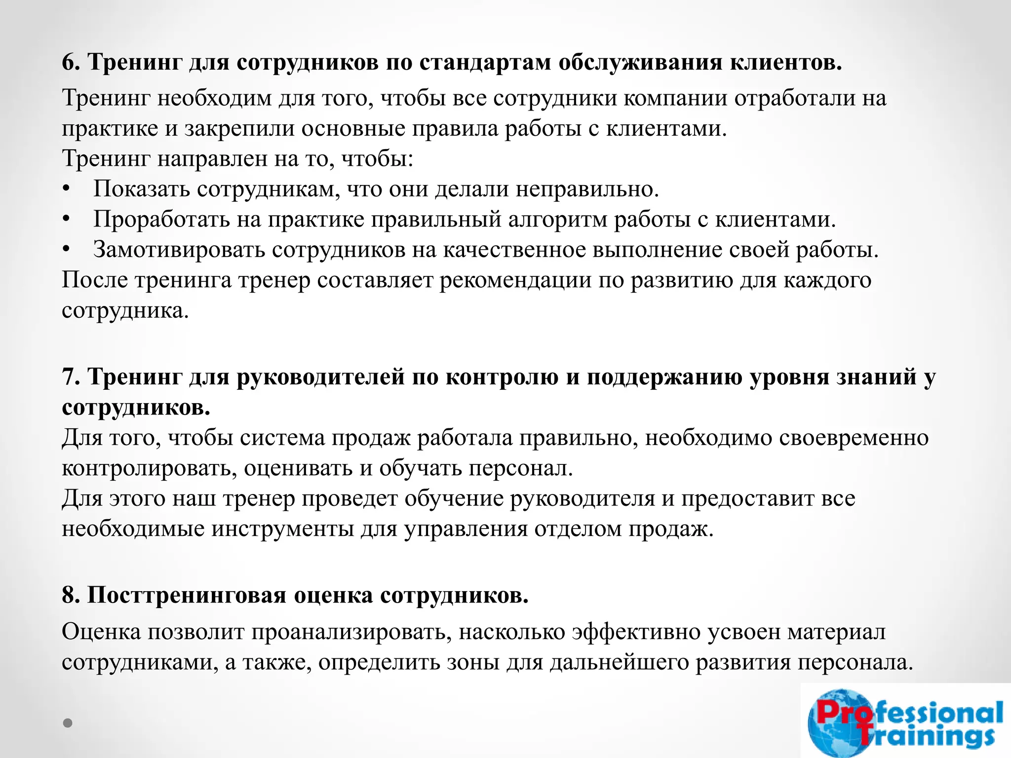 6. Тренинг для сотрудников по стандартам обслуживания клиентов. 
Тренинг необходим для того, чтобы все сотрудники компании отработали на практике и закрепили основные правила работы с клиентами. 
Тренинг направлен на то, чтобы: 
•Показать сотрудникам, что они делали неправильно. 
•Проработать на практике правильный алгоритм работы с клиентами. 
•Замотивировать сотрудников на качественное выполнение своей работы. 
После тренинга тренер составляет рекомендации по развитию для каждого сотрудника. 
7. Тренинг для руководителей по контролю и поддержанию уровня знаний у сотрудников. 
Для того, чтобы система продаж работала правильно, необходимо своевременно контролировать, оценивать и обучать персонал. 
Для этого наш тренер проведет обучение руководителя и предоставит все необходимые инструменты для управления отделом продаж. 
8. Посттренинговая оценка сотрудников. 
Оценка позволит проанализировать, насколько эффективно усвоен материал сотрудниками, а также, определить зоны для дальнейшего развития персонала.  