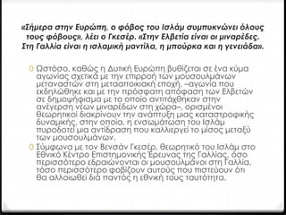 «Σήμερα στην Ευρώπη, ο φόβος του Ισλάμ συμπυκνώνει όλους 
τους φόβους», λέει ο Γκεσέρ. «Στην Ελβετία είναι οι μιναρέδες. 
Στη Γαλλία είναι η ισλαμική μαντίλα, η μπούρκα και η γενειάδα». 
0 Ωστόσο, καθώς η Δυτική Ευρώπη βυθίζεται σε ένα κύμα 
αγωνίας σχετικά με την επιρροή των μουσουλμάνων 
μεταναστών στη μετααποικιακή εποχή, –αγωνία που 
εκδηλώθηκε και με την πρόσφατη απόφαση των Ελβετών 
σε δημοψήφισμα με το οποίο αντιτάχθηκαν στην 
ανέγερση νέων μιναρέδων στη χώρα–, ορισμένοι 
θεωρητικοί διακρίνουν την ανάπτυξη μιας καταστροφικής 
δυναμικής, στην οποία, η ενσωμάτωση του Ισλάμ 
πυροδοτεί μια αντίδραση που καλλιεργεί το μίσος μεταξύ 
των μουσουλμάνων. 
0 Σύμφωνα με τον Βενσάν Γκεσέρ, θεωρητικό του Ισλάμ στο 
Εθνικό Κέντρο Επιστημονικής Έρευνας της Γαλλίας, όσο 
περισσότερο εδραιώνονται οι μουσουλμάνοι στη Γαλλία, 
τόσο περισσότερο φοβίζουν αυτούς που πιστεύουν ότι 
θα αλλοιωθεί διά παντός η εθνική τους ταυτότητα. 
 