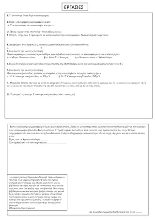 ΕΡΓΑΣΙΕΣ 
1. Τι εννοούμε όταν λέμε εικονομαχία; 
2. πηγή «επιχειρήματα εικονομάχων» σελ,34 
α. Τι απαιτούσαν οι εικονομάχοι και γιατί; 
β. Ποιος έγραψε την επιστολή – ποιο αξίωμα είχε; 
3.Η πηγή στην σελ, 3 έχει σχέση με κάποιο αίτιο της εικονομαχίας . Να καταγράψεις με ποιο 
4. Αναφέρετε δύο θρησκείες, οι οποίες αρνούνται την απεικόνιση του Θεού. 
α. β 
5. Κυκλώστε την σωστή απάντηση. 
Ο αυτοκράτορας, ο οποίος προσπάθησε να επιβάλει στους πιστούς τις εικονομαχικές του απόψεις ήταν 
α. ο Μέγας Κωνσταντίνος β. ο Λέων Γ΄ ο Ίσαυρος γ. ο Κωνσταντίνος ο Παλαιολόγος 
6. Ποιος θεολόγος αναδεικνύεται υπερασπιστής της Ορθοδοξίας κατά του αυτοκράτορα Κωνσταντίνου Ε΄; 
7. Κυκλώστε την σωστή απάντηση. 
Η οικουμενική σύνοδος, η οποία με αποφάσεις της αναστήλωσε τις αγίες εικόνες ήταν 
α. Η Α΄ οικουμενική σύνοδος το 325 μ.Χ. β. Η Ζ΄ Οικουμενική Σύνοδος 787 μ.Χ. 
9. Θυμάσαι τίποτε σχετικά με αυτό το κείμενο ; Οὐ ποιήσεις σεαυτῷ εἴδωλον, οὐδέ παντός ὁμοίωμα, ὅσα ἐν τῷ οὐρανῷ ἄνω καὶ ὅσα ἐν τῇ γῇ 
κάτω καὶ ὁσα ἔν τοῖς ὕδασιν ὑποκάτω τῆς γῆς. Οὺ προσκυνήσεις αὐτοῖς, οὐδὲ μὴ λατρεύσῃς αὐτοῖς. 
10. Τι γνωρίζεις για την Ζ οικουμενική σύνοδο (πότε .ποιος , τι) 
Είστε ο εικονόφιλος μοναχός Νίκων/ η μοναχή Ελπίδα. Ζείτε σε μοναστήρι στην Κωνσταντινούπολη στα χρόνια του κατάρα 
του εικονομάχου βασιλέα Κωνσταντίνου Ε'. Γράψτε μια επιστολή σε ένα έμπιστό σας πρόσωπο που ζει στην Κύπρο, 
περιγράφοντάς του το κλίμα στη βασιλεύουσα (πάρτε πληροφορίες και από την ένθετη πηγή. Αρχίστε και τελειώστε κάπως 
έτσι: 
Προς τον εν Χριστώ αδελφώ …….., 
Σου γράφω για να σου περιγράψω……………………. 
Σε χαιρετώ ο αμαρτωλός δούλος του θεού ……... 
...ο στρατηγός των Θρακησίων Μιχαήλ Λαχανοδράκων... 
πούλησε όλα τα μοναστήρια (τα’βγαλε στο σφυρί) 
ανδρικά και γυναικεία, και όλα τα ιερά σκεύη και τα 
βιβλία και τα κτήνη και όλα τα υποστατικά τους και την 
τιμή τους (όσα εισέπραξε) πήγε στο βασιλιά. Όσα επίσης 
βιβλία μοναχικά και πατερικά βρήκε τα’καψε στη φωτιά. 
Κι αν κάπου ανακάλυπτε να έχει κάποιος στη φύλαξή 
του λείψανο αγίου κι αυτό το’ριχνε στη φωτιά και τον 
κάτοχο τον τιμωρούσε ως ασεβή... τελικά δεν άφησε σ’ 
όλο το θέμα του ούτε έναν άνθρωπο με το σχήμα του 
μοναχού. 
(Θεοφάνης, Χρονογραφία) 
